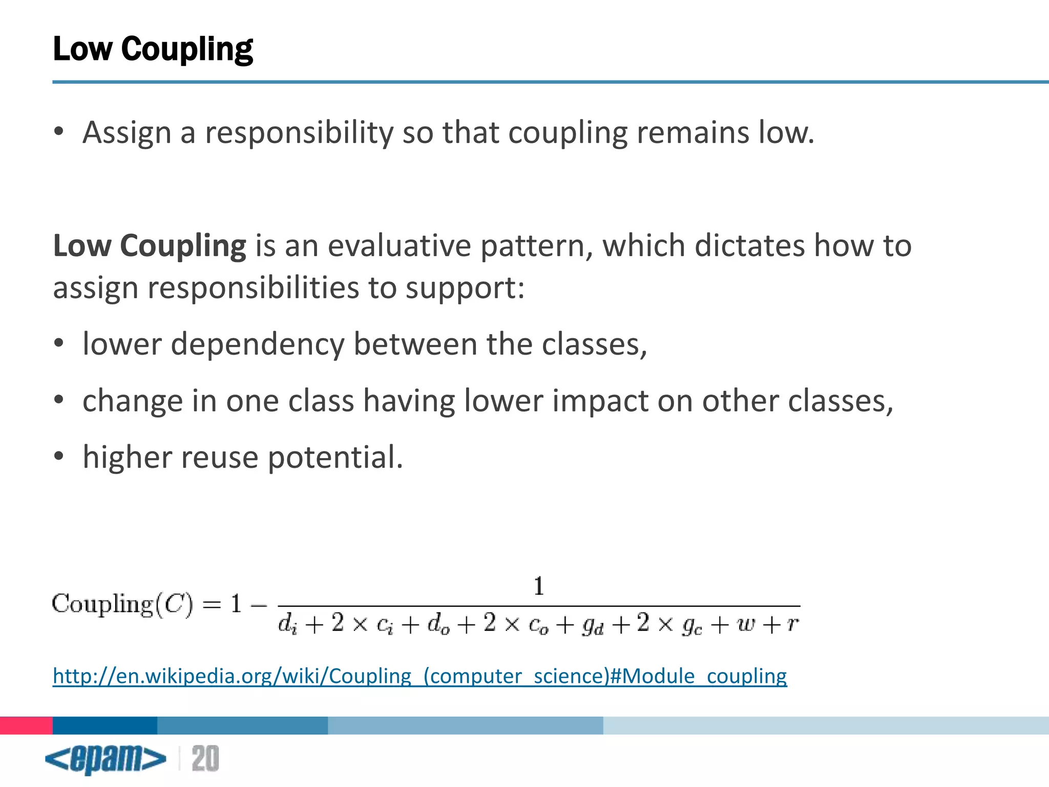 Low Coupling
• Assign a responsibility so that coupling remains low.
Low Coupling is an evaluative pattern, which dictates how to
assign responsibilities to support:
• lower dependency between the classes,
• change in one class having lower impact on other classes,

• higher reuse potential.

http://en.wikipedia.org/wiki/Coupling_(computer_science)#Module_coupling

 