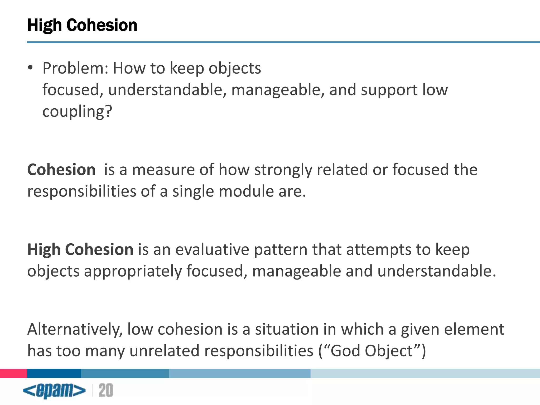 High Cohesion
• Problem: How to keep objects
focused, understandable, manageable, and support low
coupling?
Cohesion is a measure of how strongly related or focused the
responsibilities of a single module are.
High Cohesion is an evaluative pattern that attempts to keep
objects appropriately focused, manageable and understandable.

Alternatively, low cohesion is a situation in which a given element
has too many unrelated responsibilities (“God Object”)

 