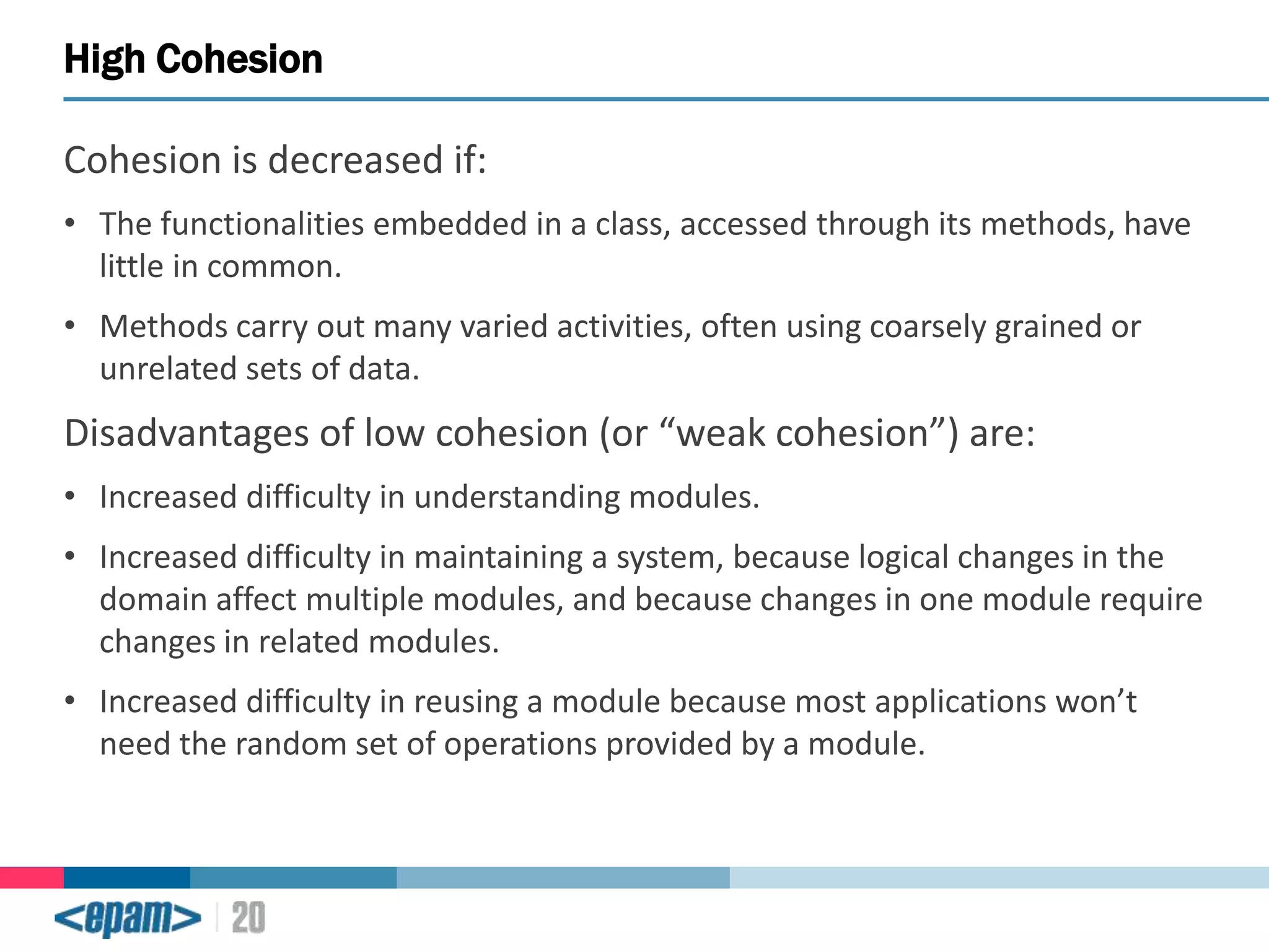 High Cohesion
Cohesion is decreased if:
• The functionalities embedded in a class, accessed through its methods, have
little in common.

• Methods carry out many varied activities, often using coarsely grained or
unrelated sets of data.

Disadvantages of low cohesion (or “weak cohesion”) are:
• Increased difficulty in understanding modules.

• Increased difficulty in maintaining a system, because logical changes in the
domain affect multiple modules, and because changes in one module require
changes in related modules.
• Increased difficulty in reusing a module because most applications won’t
need the random set of operations provided by a module.

 