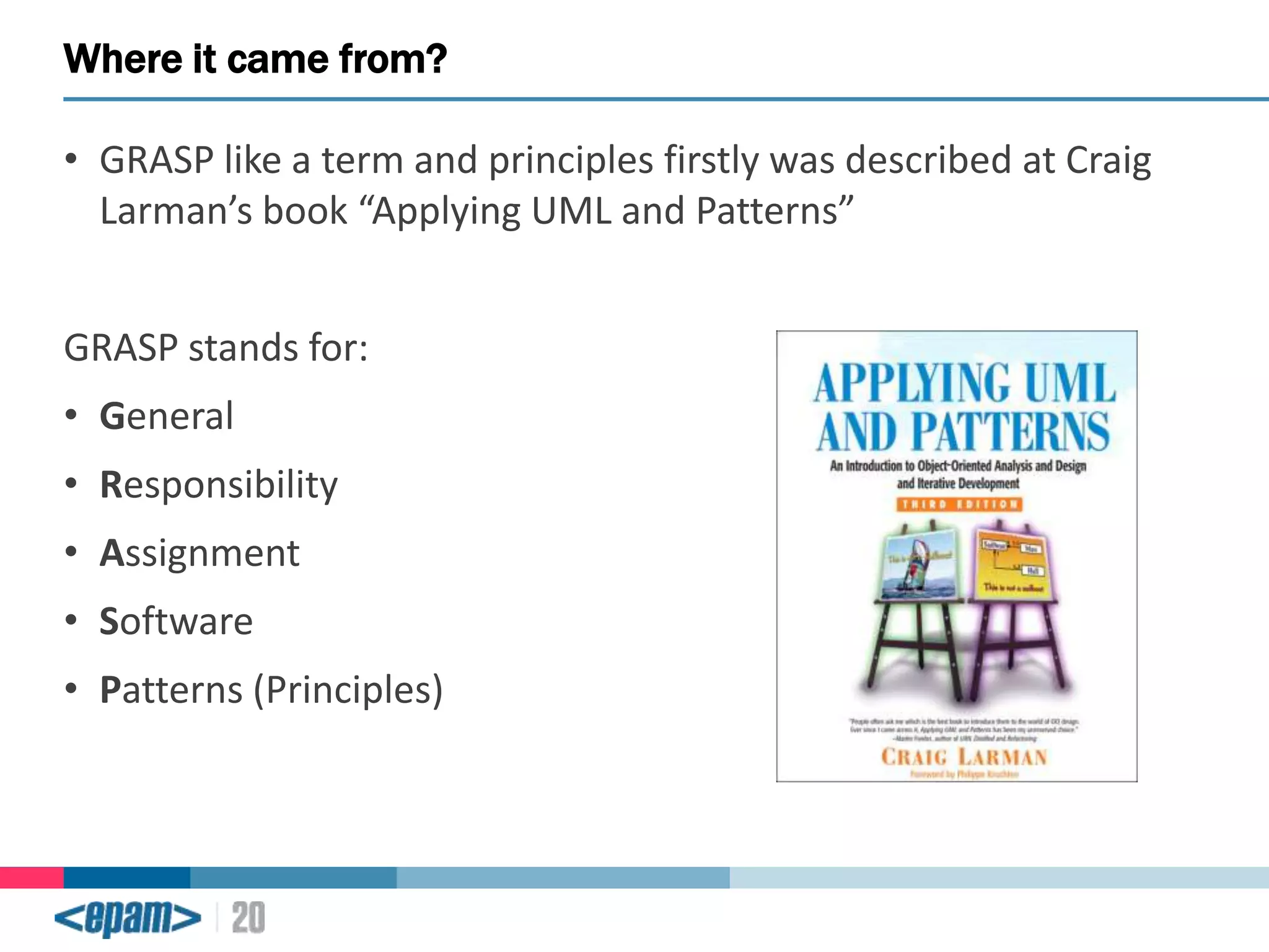 Where it came from?
• GRASP like a term and principles firstly was described at Craig
Larman’s book “Applying UML and Patterns”

GRASP stands for:
• General
• Responsibility

• Assignment
• Software
• Patterns (Principles)

 