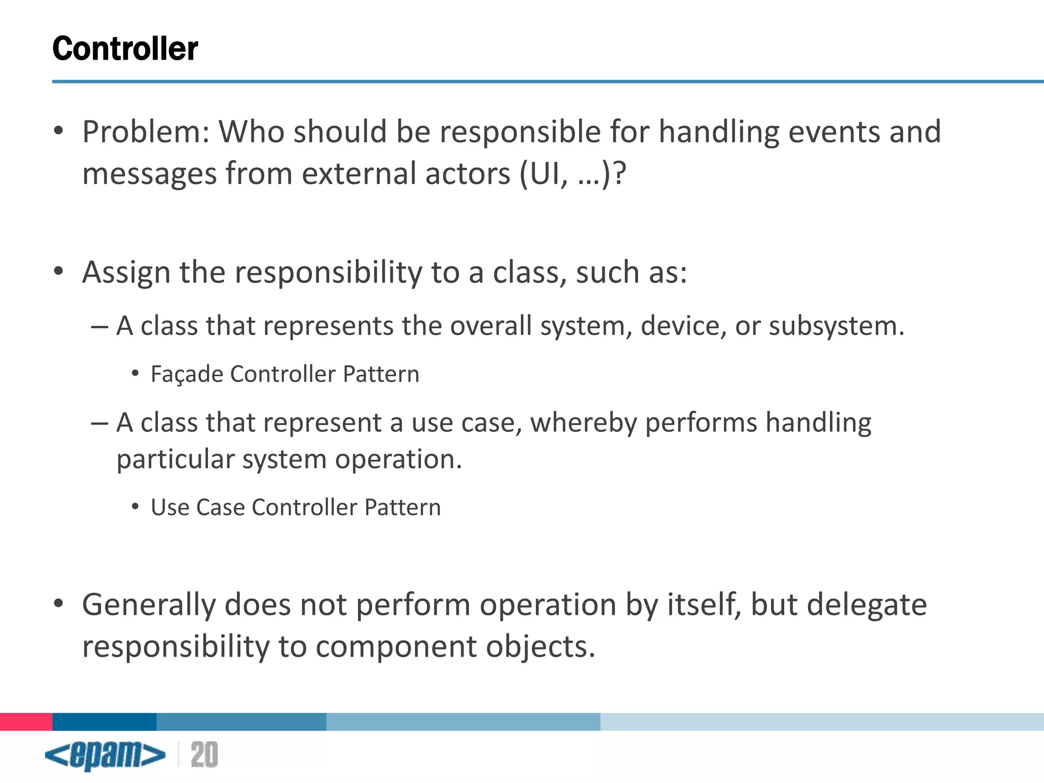 Controller
• Problem: Who should be responsible for handling events and
messages from external actors (UI, …)?

• Assign the responsibility to a class, such as:
– A class that represents the overall system, device, or subsystem.
• Façade Controller Pattern

– A class that represent a use case, whereby performs handling
particular system operation.
• Use Case Controller Pattern

• Generally does not perform operation by itself, but delegate
responsibility to component objects.

 
