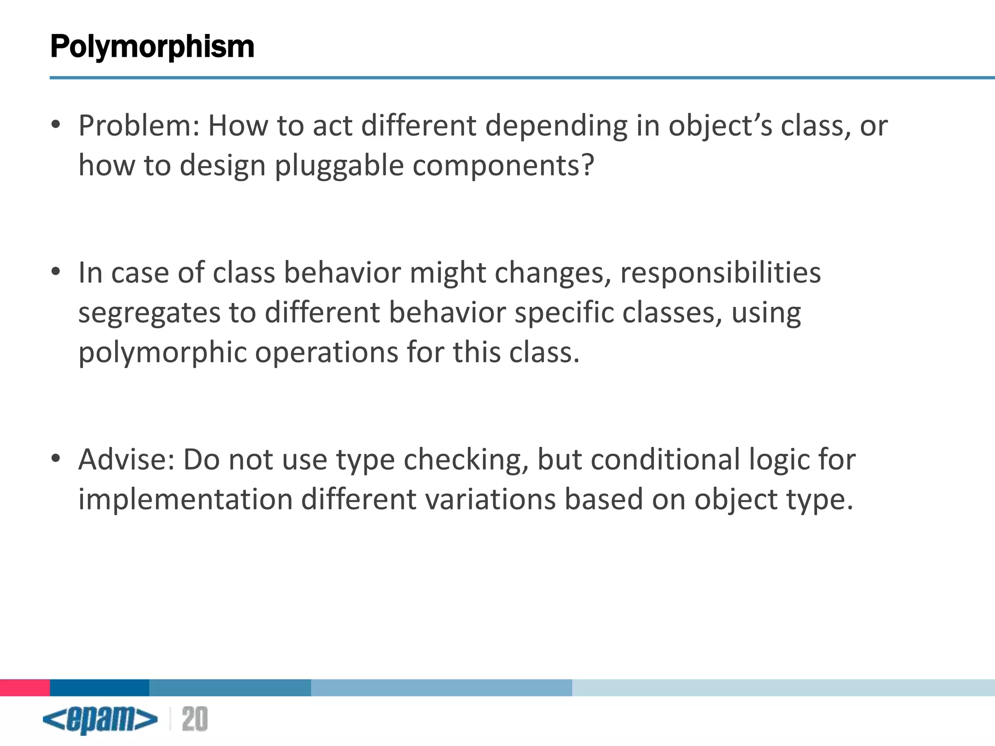 Polymorphism
• Problem: How to act different depending in object’s class, or
how to design pluggable components?

• In case of class behavior might changes, responsibilities
segregates to different behavior specific classes, using
polymorphic operations for this class.
• Advise: Do not use type checking, but conditional logic for
implementation different variations based on object type.

 