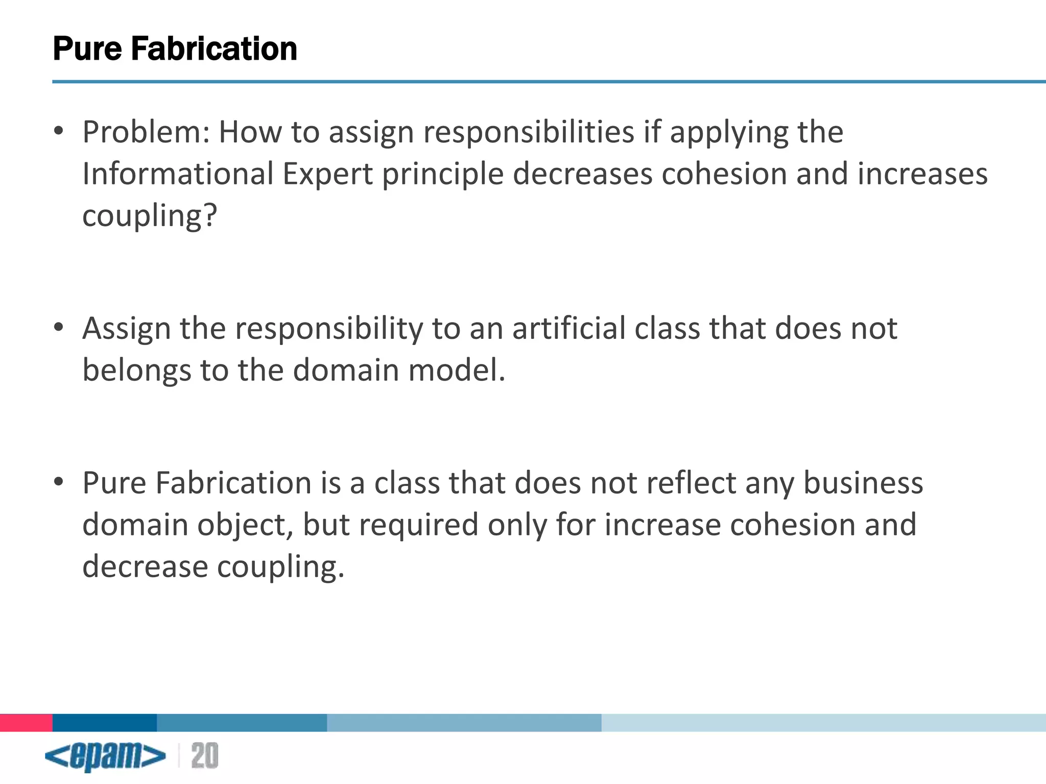 Pure Fabrication
• Problem: How to assign responsibilities if applying the
Informational Expert principle decreases cohesion and increases
coupling?
• Assign the responsibility to an artificial class that does not
belongs to the domain model.
• Pure Fabrication is a class that does not reflect any business
domain object, but required only for increase cohesion and
decrease coupling.

 