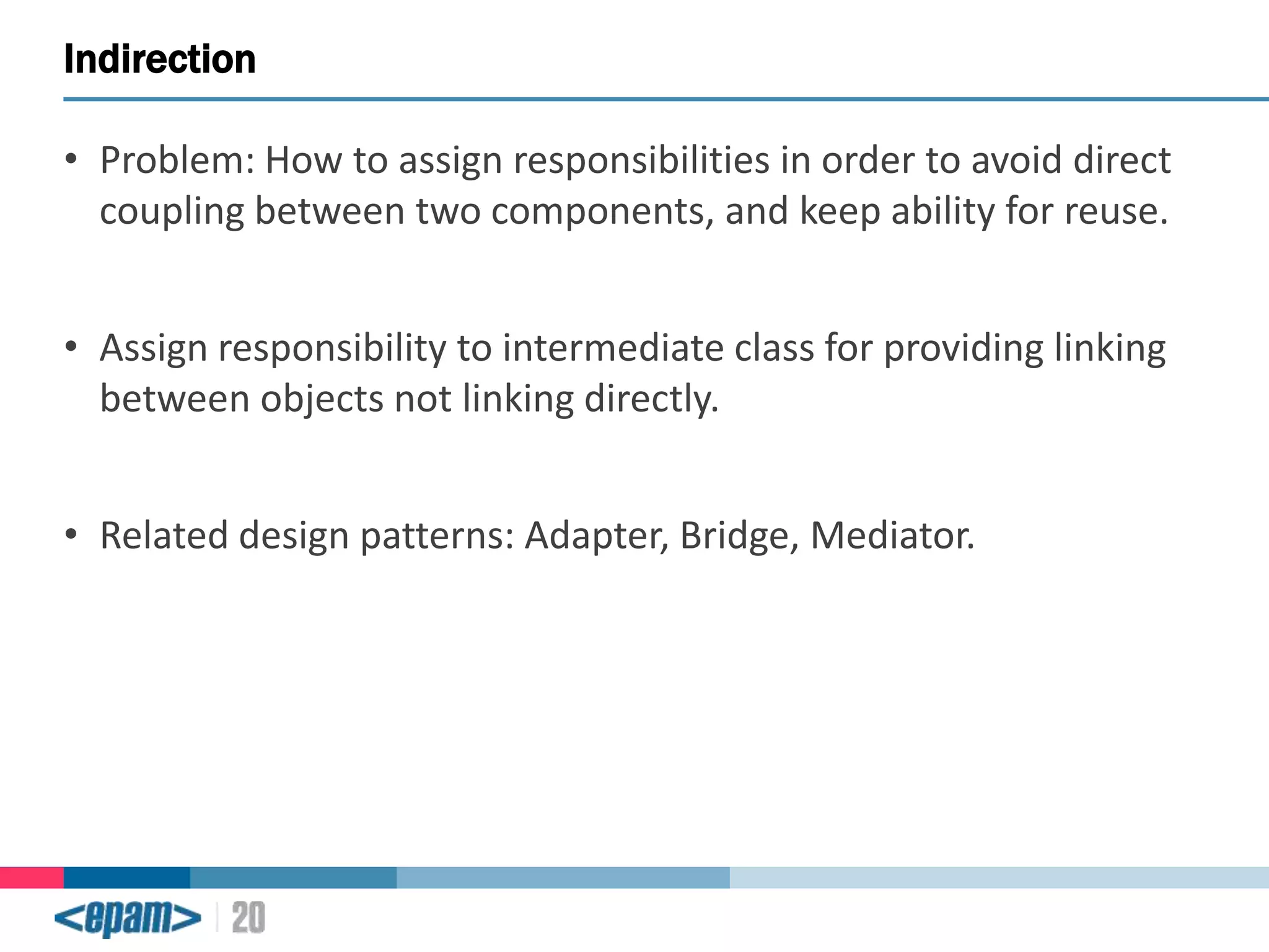 Indirection
• Problem: How to assign responsibilities in order to avoid direct
coupling between two components, and keep ability for reuse.

• Assign responsibility to intermediate class for providing linking
between objects not linking directly.
• Related design patterns: Adapter, Bridge, Mediator.

 