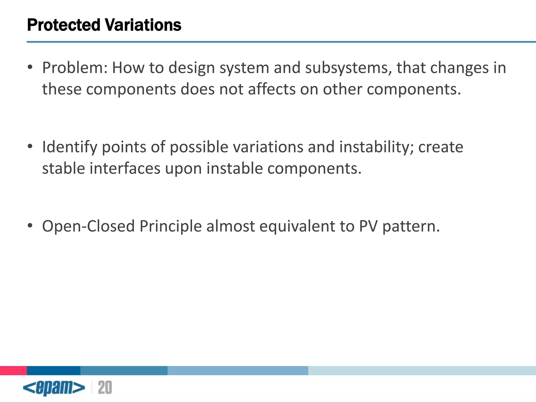 Protected Variations
• Problem: How to design system and subsystems, that changes in
these components does not affects on other components.

• Identify points of possible variations and instability; create
stable interfaces upon instable components.
• Open-Closed Principle almost equivalent to PV pattern.

 