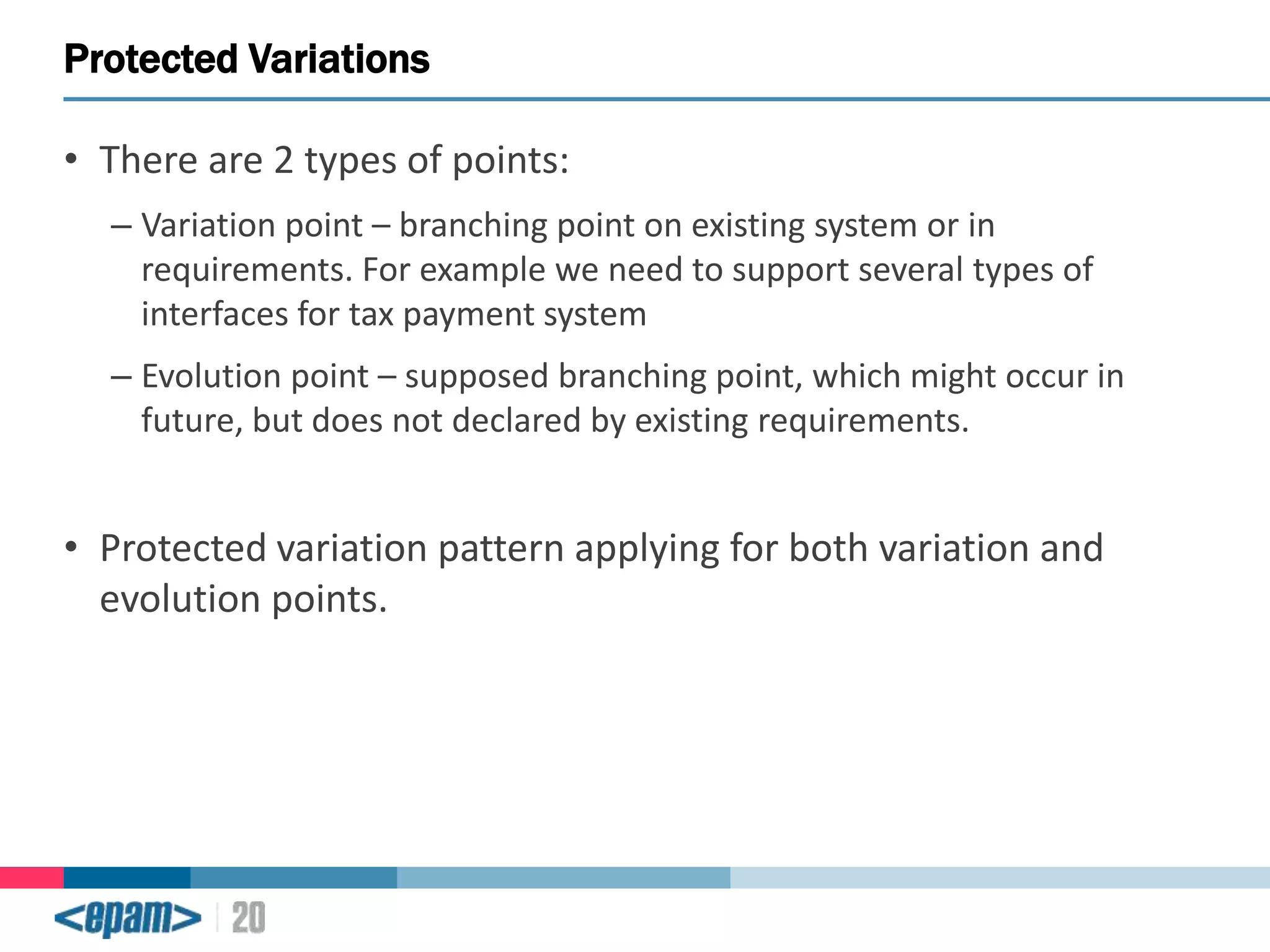 Protected Variations
• There are 2 types of points:
– Variation point – branching point on existing system or in
requirements. For example we need to support several types of
interfaces for tax payment system
– Evolution point – supposed branching point, which might occur in
future, but does not declared by existing requirements.

• Protected variation pattern applying for both variation and
evolution points.

 
