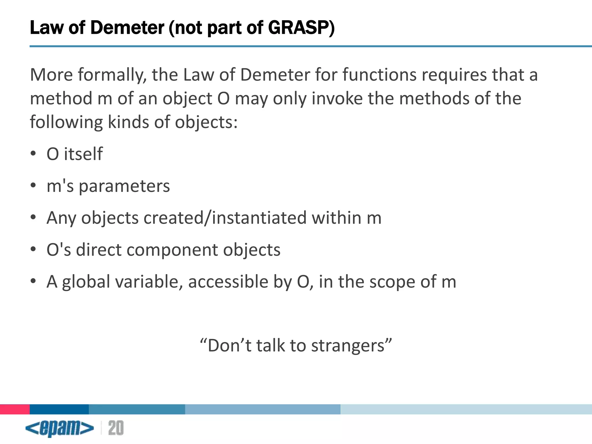 Law of Demeter (not part of GRASP)
More formally, the Law of Demeter for functions requires that a
method m of an object O may only invoke the methods of the
following kinds of objects:

• O itself
• m's parameters
• Any objects created/instantiated within m

• O's direct component objects
• A global variable, accessible by O, in the scope of m
“Don’t talk to strangers”

 