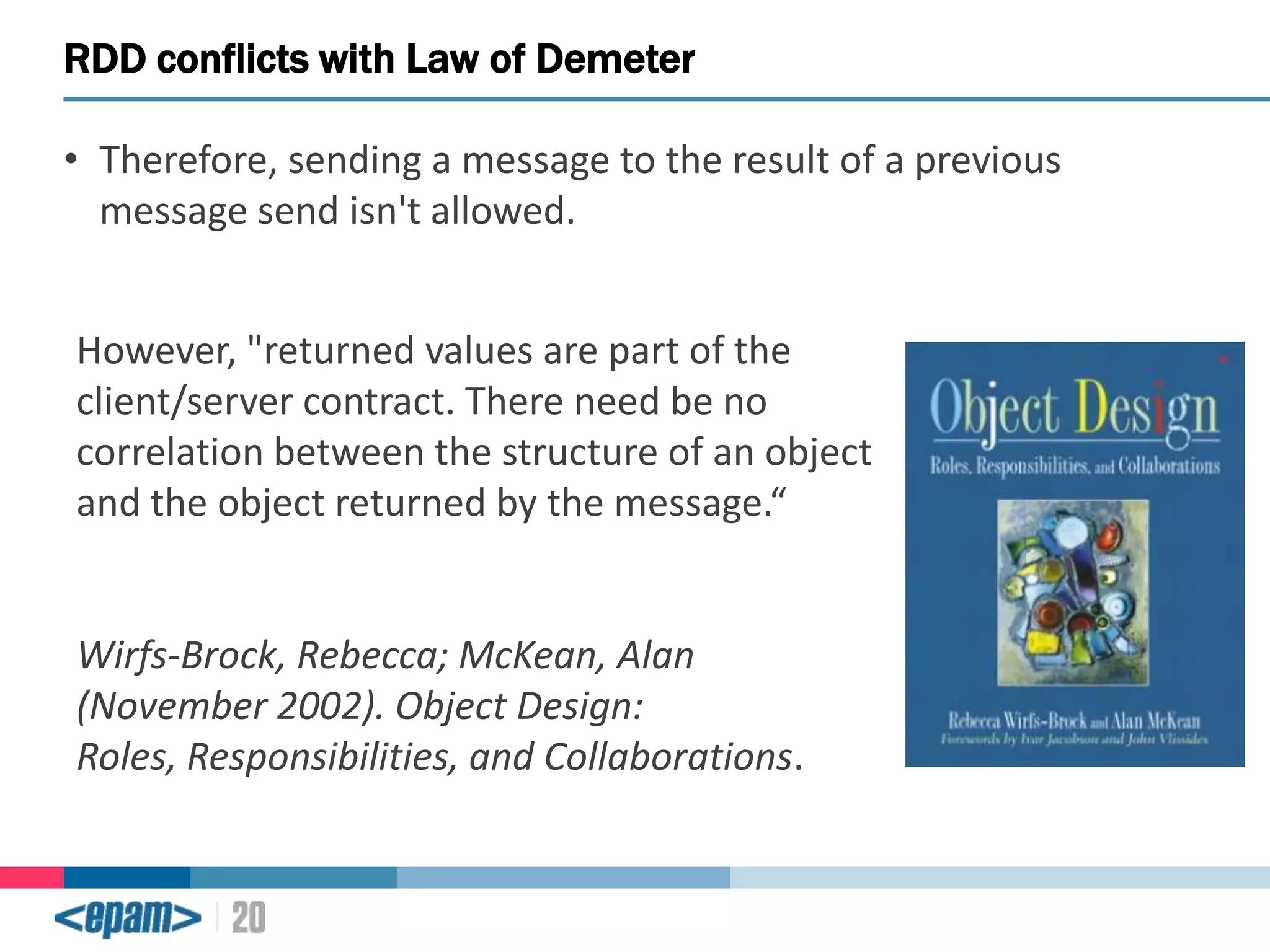 RDD conflicts with Law of Demeter
• Therefore, sending a message to the result of a previous
message send isn't allowed.

However, "returned values are part of the
client/server contract. There need be no
correlation between the structure of an object
and the object returned by the message.“

Wirfs-Brock, Rebecca; McKean, Alan
(November 2002). Object Design:
Roles, Responsibilities, and Collaborations.

 