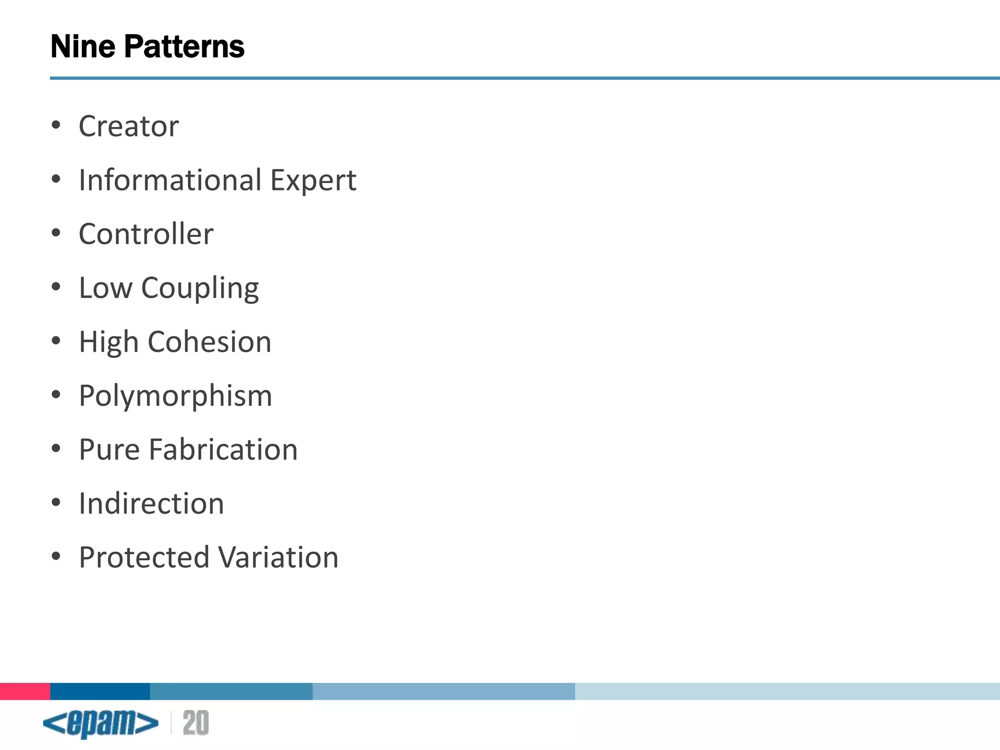 Nine Patterns
• Creator
• Informational Expert
• Controller
• Low Coupling
• High Cohesion
• Polymorphism
• Pure Fabrication
• Indirection
• Protected Variation

 