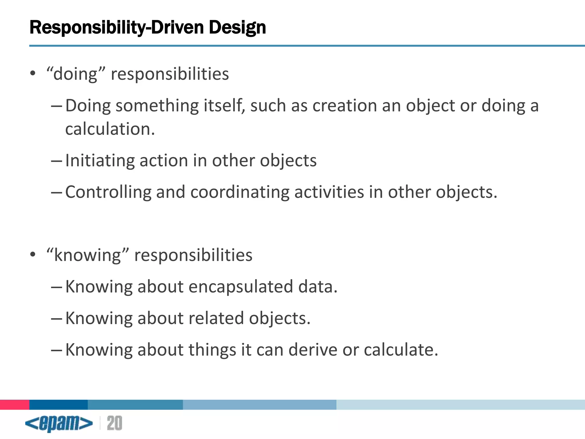 Responsibility-Driven Design
• “doing” responsibilities
– Doing something itself, such as creation an object or doing a
calculation.

– Initiating action in other objects
– Controlling and coordinating activities in other objects.

• “knowing” responsibilities
– Knowing about encapsulated data.
– Knowing about related objects.

– Knowing about things it can derive or calculate.

 