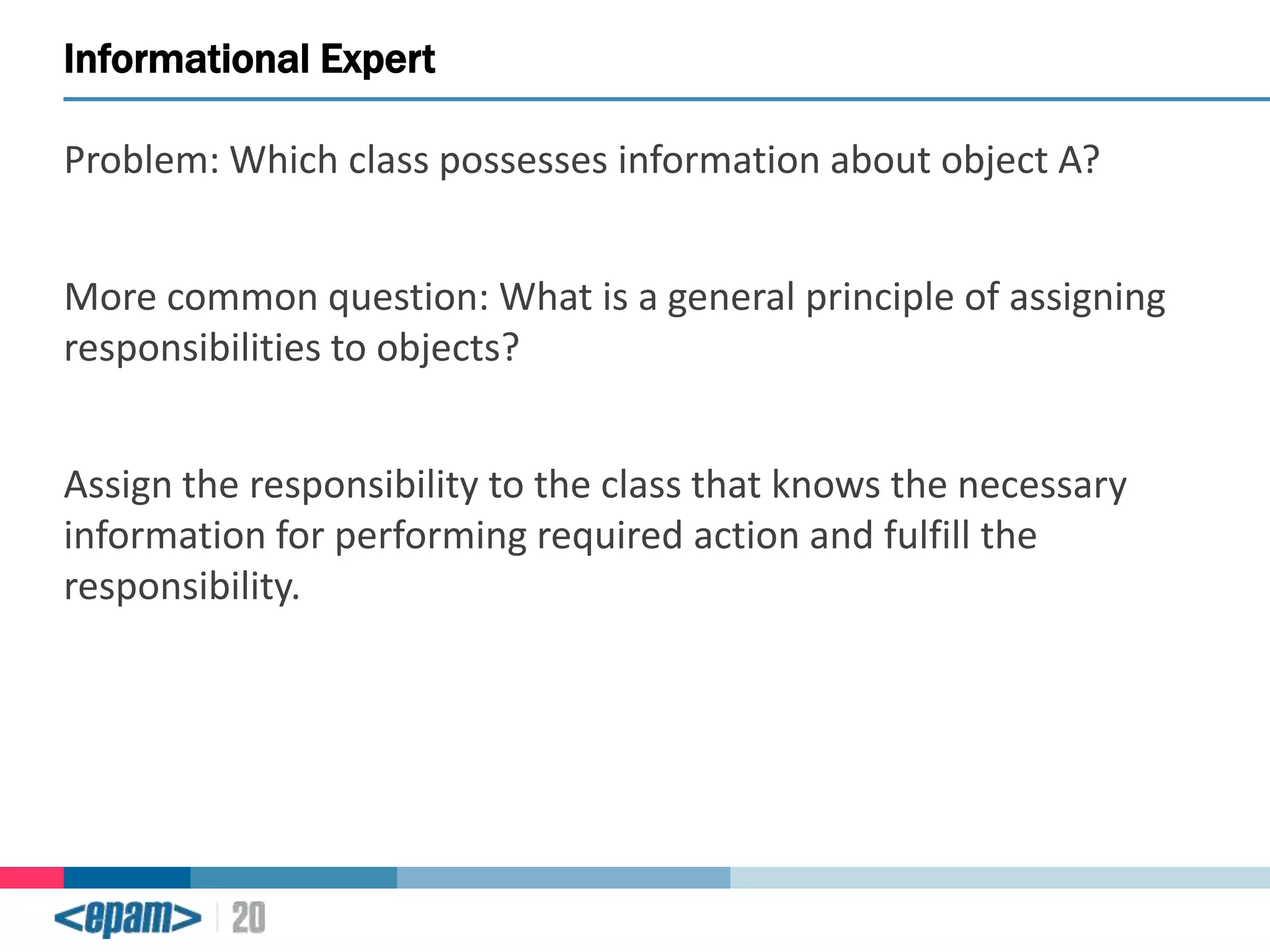 Informational Expert
Problem: Which class possesses information about object A?
More common question: What is a general principle of assigning
responsibilities to objects?
Assign the responsibility to the class that knows the necessary
information for performing required action and fulfill the
responsibility.

 