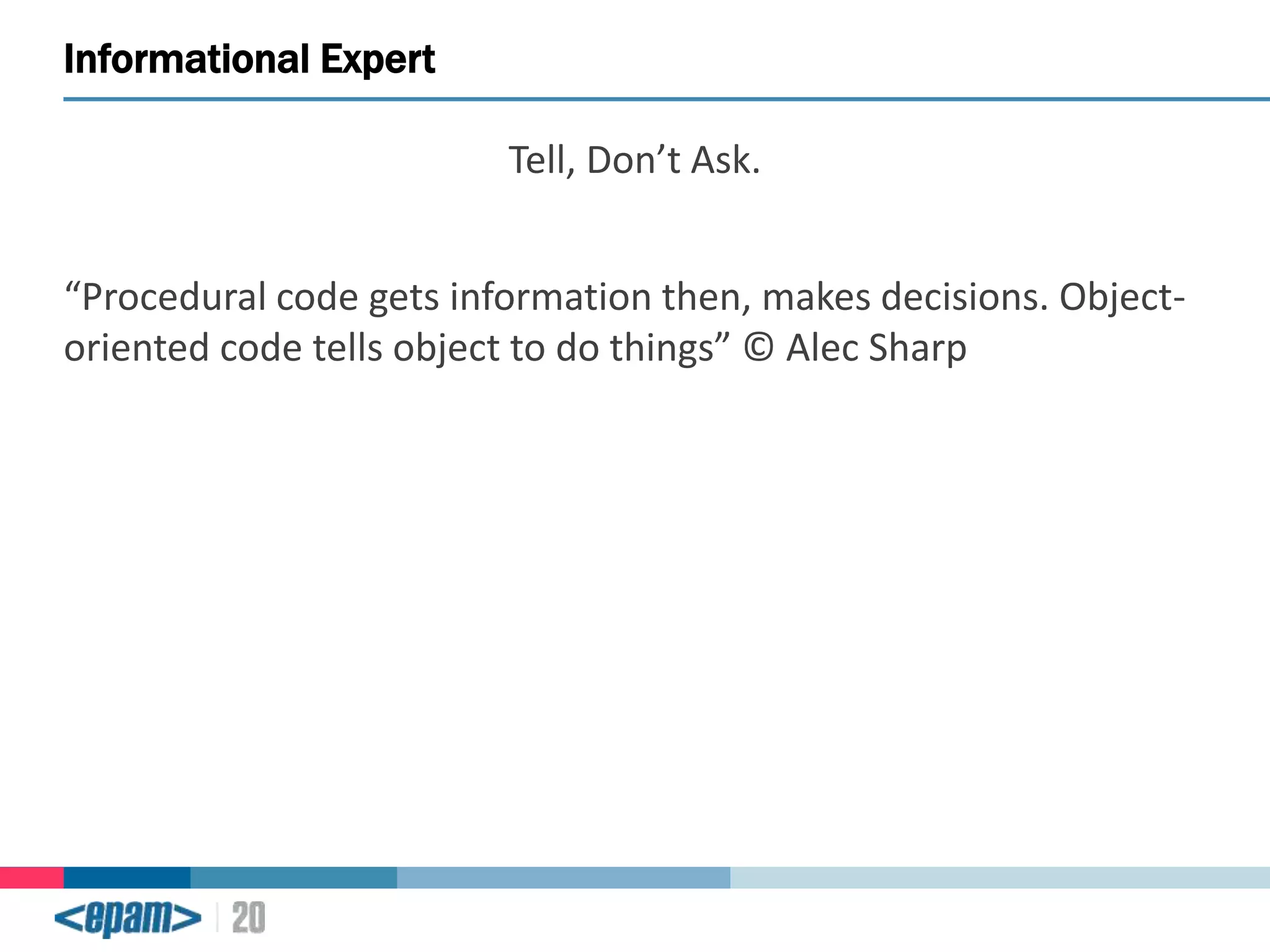 Informational Expert
Tell, Don’t Ask.
“Procedural code gets information then, makes decisions. Objectoriented code tells object to do things” © Alec Sharp

 