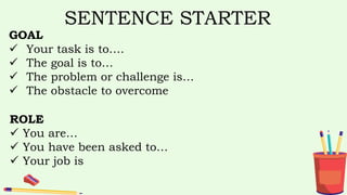 SENTENCE STARTER
GOAL
 Your task is to….
 The goal is to…
 The problem or challenge is…
 The obstacle to overcome
ROLE
 You are…
 You have been asked to…
 Your job is
 
