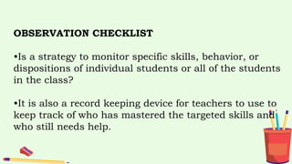OBSERVATION CHECKLIST
•Is a strategy to monitor specific skills, behavior, or
dispositions of individual students or all of the students
in the class?
•It is also a record keeping device for teachers to use to
keep track of who has mastered the targeted skills and
who still needs help.
 