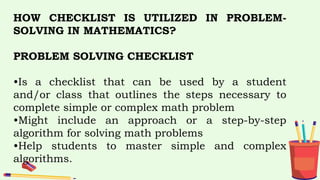 HOW CHECKLIST IS UTILIZED IN PROBLEM-
SOLVING IN MATHEMATICS?
PROBLEM SOLVING CHECKLIST
•Is a checklist that can be used by a student
and/or class that outlines the steps necessary to
complete simple or complex math problem
•Might include an approach or a step-by-step
algorithm for solving math problems
•Help students to master simple and complex
algorithms.
 