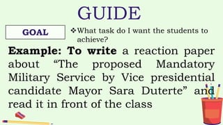 GUIDE
GOAL What task do I want the students to
achieve?
Example: To write a reaction paper
about “The proposed Mandatory
Military Service by Vice presidential
candidate Mayor Sara Duterte” and
read it in front of the class
 