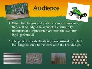 Audience When the designs and justifications are complete, they will be judged by a panel of community members and representatives from the Radiator Springs Council.  The panel will rate the designs and award the job of building the track to the team with the best design. 