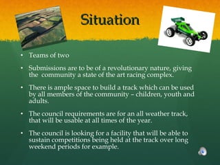 Situation Teams of two Submissions are to be of a revolutionary nature, giving the  community a state of the art racing complex. There is ample space to build a track which can be used by all members of the community – children, youth and adults. The council requirements are for an all weather track, that will be usable at all times of the year.  The council is looking for a facility that will be able to sustain competitions being held at the track over long weekend periods for example. 