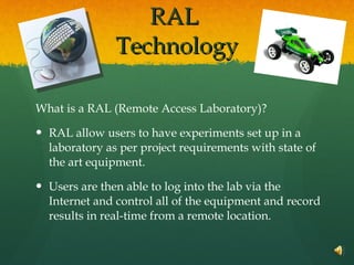 RAL  Technology What is a RAL (Remote Access Laboratory)? RAL allow users to have experiments set up in a laboratory as per project requirements with state of the art equipment. Users are then able to log into the lab via the Internet and control all of the equipment and record results in real-time from a remote location. 