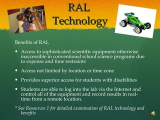 RAL  Technology Benefits of RAL Access to sophisticated scientific equipment otherwise inaccessible in conventional school science programs due to expense and time restraints  Access not limited by location or time zone Provides superior access for students with disabilities  Students are able to log into the lab via the Internet and control all of the equipment and record results in real-time from a remote location. * See Resources 1 for detailed examination of RAL technology and benefits 