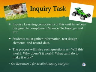 Inquiry Task Inquiry Learning components of this unit have been designed to complement Science, Technology and ICT  Students must gather information, test design elements  and record data. The process will raise such questions as - Will this work?, Why doesn’t it work?, What can I do to make it work? * See Resources 2 for detailed Inquiry analysis 