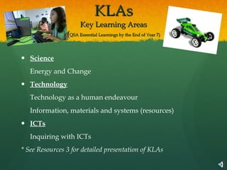 KLAs Key Learning Areas ( QSA Essential Learnings by the End of Year 7) Science Energy and Change Technology Technology as a human endeavour Information, materials and systems (resources) ICTs Inquiring with ICTs * See Resources 3 for detailed presentation of KLAs 