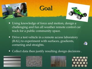 Goal Using knowledge of force and motion, design a challenging and fun all weather remote control car track for a public community space.  Drive a test vehicle in a remote access laboratory (RAL) to experiment with surfaces, gradients, cornering and straights.  Collect data then justify resulting design decisions .  