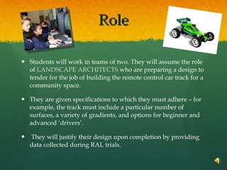 Role Students will work in teams of two. They will assume the role of  LANDSCAPE ARCHITECTS  who are preparing a design to tender for the job of building the remote control car track for a community space.  They are given specifications to which they must adhere – for example, the track must include a particular number of surfaces, a variety of gradients, and options for beginner and advanced ‘drivers’. They will justify their design upon completion by providing data collected during RAL trials. 