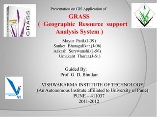 Presentation on GIS Application of

            GRASS
() ( Geographic Resource support
        Analysis System )
              Mayur Patil.(J-39)
          Sanket Bhatagalikar.(J-06)
          Aakash Surywanshi.(J-56)
             Umakant Thorat.(J-61)


                Guided By:
              Prof G. D. Bhutkar.

    VISHWAKARMA INSTITUTE OF TECHNOLOGY
  (An Autonomous Institute affiliated to University of Pune)
                  PUNE – 411037
                      2011-2012
 