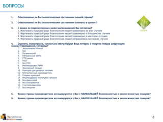 3
ВОПРОСЫ
1. Обеспокоены ли Вы экологическим состоянием нашей страны?
2. Обеспокоены ли Вы экологическим состоянием планеты в целом?
3. С каким из перечисленных ниже высказываний Вы согласны?
1. Жертвовать природой ради благополучия людей правомерно во всех случаях
2. Жертвовать природой ради благополучия людей правомерно в большинстве случаев
3. Жертвовать природой ради благополучия людей правомерно в некоторых случаях
4. Жертвовать природой ради благополучия людей неправомерно ни в каких случаях
4. Оцените, пожалуйста, насколько стимулируют Ваш интерес к покупке товара следующие
знаки/утверждения/символы?
1. Экологически чистый
2. Био
3. Органический
4. Натуральный 100%
5. FTM-линия
6. ГОСТ
7. Без ГМО
8. Рекомендовано РАМН
9. Фермерский продукт
10. Пригодно для детского питания
11. Отечественный производитель
12. Создано природой
13. Рекомендовано Институтом питания
14. Без красителей
15. Без консервантов
16. С антиоксидантами
17. Без нитратов
5. Какие страны-производители ассоциируются у Вас с НАИБОЛЬШЕЙ безопасностью и экологичностью товаров?
6. Какие страны-производители ассоциируются у Вас с НАИМЕНЬШЕЙ безопасностью и экологичностью товаров?
 