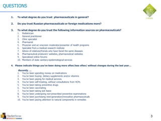 3
QUESTIONS
1. To what degree do you trust pharmaceuticals in general?
2. Do you trust Russian pharmaceuticals or foreign medications more?
3. To what degree do you trust the following information sources on pharmaceuticals?
1. Pediatrician
2. General practitioner
3. Clinic specialist
4. Pharmacist
5. Physician and an onscreen moderator/presenter of health programs
6. Specialist from a medical research institute
7. Advice of relatives/friends who have faced the same diseases
8. Pharmaceutical producers’ websites, pharmaceutical websites
9. Specialized online forums
10. Members of state sanitary-epidemiological services
4. Please indicate things you’ve been doing more often/less often/ without changes during the last year…
Recently, …
1. You’ve been spending money on medications
2. You’ve been buying dietary supplements and/or vitamins
3. You’ve been paying for medical services
4. You’ve been self-treating, without consultations from HCPs
5. You’ve been taking preventive drugs
6. You’ve been vaccinating
7. You’ve been taking sick leave
8. You’ve been undergoing non-prescribed preventive examinations
9. You’ve been purchasing next-generation/innovative pharmaceuticals
10. You’ve been paying attention to natural components in remedies
 