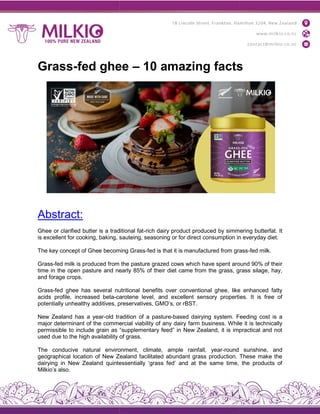 Grass-fed ghee
Abstract:
Ghee or clarified butter is a traditional fat
is excellent for cooking, baking, sauteing, seasoning or for direct consumption in everyday diet.
The key concept of Ghee becoming Grass
Grass-fed milk is produced from the
time in the open pasture and nearly 85% of their diet came from the grass, grass silage, hay,
and forage crops.
Grass-fed ghee has several nutritional benefits over conventional ghee, like enhanced
acids profile, increased beta-carotene level, and excellent sensory properties. It is free of
potentially unhealthy additives, preservatives, GMO’s, or rBST.
New Zealand has a year-old tradition of a pasture
major determinant of the commercial viability of any dairy farm business. While it is technically
permissible to include grain as “supplementary feed” in New Zealand, it is impractical and not
used due to the high availability of grass.
The conducive natural environment, climate, ample rainfall, year
geographical location of New Zealand facilitated abundant grass production. These make the
dairying in New Zealand quintessentially ‘grass fed’ and at the same time, the products of
Milkio’s also.
fed ghee – 10 amazing facts
Ghee or clarified butter is a traditional fat-rich dairy product produced by simmering butterfat. It
is excellent for cooking, baking, sauteing, seasoning or for direct consumption in everyday diet.
The key concept of Ghee becoming Grass-fed is that it is manufactured from grass
fed milk is produced from the pasture grazed cows which have spent around 90% of their
time in the open pasture and nearly 85% of their diet came from the grass, grass silage, hay,
fed ghee has several nutritional benefits over conventional ghee, like enhanced
carotene level, and excellent sensory properties. It is free of
potentially unhealthy additives, preservatives, GMO’s, or rBST.
old tradition of a pasture-based dairying system. Feeding cost is a
major determinant of the commercial viability of any dairy farm business. While it is technically
permissible to include grain as “supplementary feed” in New Zealand, it is impractical and not
used due to the high availability of grass.
ral environment, climate, ample rainfall, year-round sunshine, and
geographical location of New Zealand facilitated abundant grass production. These make the
dairying in New Zealand quintessentially ‘grass fed’ and at the same time, the products of
10 amazing facts
simmering butterfat. It
is excellent for cooking, baking, sauteing, seasoning or for direct consumption in everyday diet.
fed is that it is manufactured from grass-fed milk.
pasture grazed cows which have spent around 90% of their
time in the open pasture and nearly 85% of their diet came from the grass, grass silage, hay,
fed ghee has several nutritional benefits over conventional ghee, like enhanced fatty
carotene level, and excellent sensory properties. It is free of
based dairying system. Feeding cost is a
major determinant of the commercial viability of any dairy farm business. While it is technically
permissible to include grain as “supplementary feed” in New Zealand, it is impractical and not
round sunshine, and
geographical location of New Zealand facilitated abundant grass production. These make the
dairying in New Zealand quintessentially ‘grass fed’ and at the same time, the products of
 