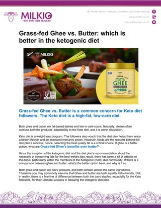 Grass-fed Ghee vs. Butter: which is
better in the ketogenic diet
Grass-fed Ghee vs. Butter is a common concern for Keto diet
followers. The Keto diet is a high
Both ghee and butter are fat-based
confuse both the products’ adaptability
Keto diet is a weight loss program.
a better lifestyle and an improved
diet plan’s success; hence, selecting
option, what are Grass-fed Ghee’s
Since the inception of the ketogenic
necessity of consuming fats for the
this topic, particularly within the members
comparison between ghee and butter,
Both ghee and butter are dairy products,
Therefore you may commonly assume
in reality, there is a fine line of difference
followers, for their ultimate success
fed Ghee vs. Butter: which is
better in the ketogenic diet
fed Ghee vs. Butter is a common concern for Keto diet
followers. The Keto diet is a high-fat, low-carb diet.
based dairies and low in carb count. Naturally, dieters
adaptability to the Keto diet, and it is worth discussion.
program. The followers also vouch that the diet plan helps
improved immunity power. However, foods are the reasons
selecting the best quality fat is a critical choice. If ghee
Ghee’s benefits over butter?
ketogenic diet and the diet plan’s recommendation about
the best weight loss result, there has been a lot
members of the Ketogenic (Keto) diet community.
butter, what’s the better option here, and why is
products, and both contain almost the same ingredients.
assume that Ghee and butter are both equally Keto
difference between both the dairy staples, especially
success in following the ketogenic diet plan.
fed Ghee vs. Butter: which is
fed Ghee vs. Butter is a common concern for Keto diet
carb diet.
dieters often
discussion.
helps them enjoy
reasons behind the
ghee is a better
about the
of debate on
community. If there is a
it so.
ingredients.
Keto-friendly. Still,
especially for the Keto
 