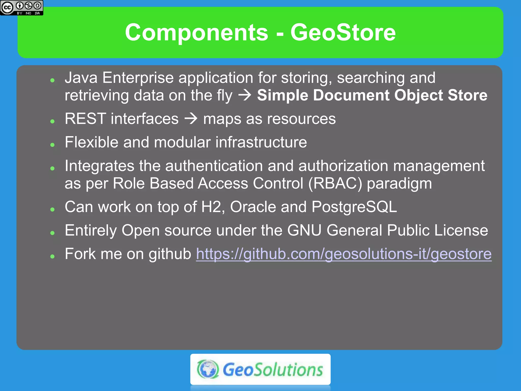 Components - GeoStore
 GeoStore
 https://github.com/geosolutions-it/geostore
 Java Enterprise application for storing, searching and
retrieving data on the fly  Simple Document Object Store
 REST interfaces, maps as resources
 Flexible and modular infrastructure in order to create,
manage, navigate and search map definitions
 Integrates the authentication and authorization management
as per Role Based Access Control (RBAC) paradigm
 As a standard storage mechanism GeoStore uses a DBMS:
H2, Oracle and PostgreSQL
 GeoStore is entirely Open source under the GNU General
Public License
 