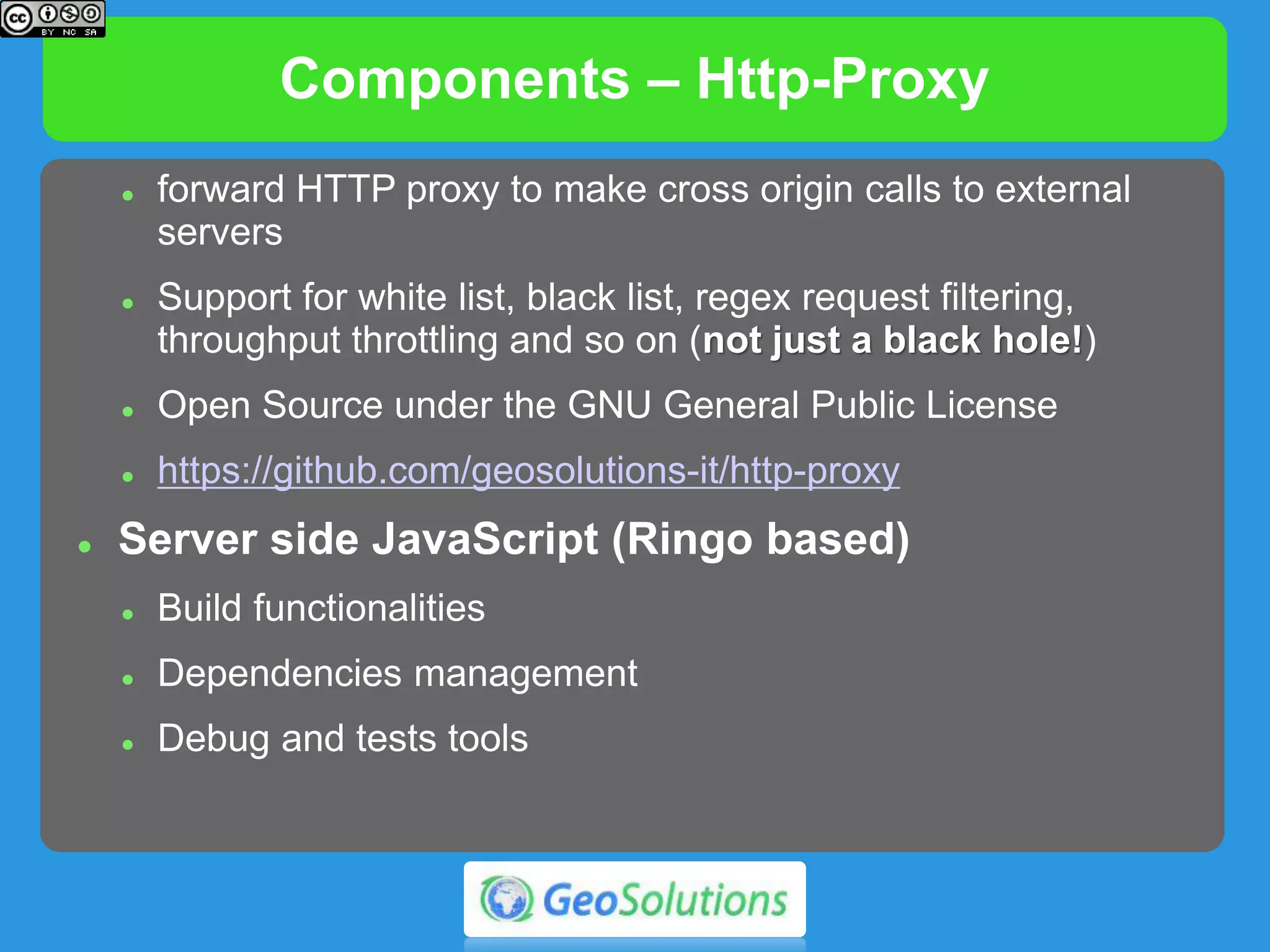 Components – Http-Proxy
 Http-Proxy
 forward HTTP proxy to make cross origin calls to external
servers
 Support for white list, black list, regex request filtering,
throughput throttling and so on (not just a black hole!)
 Open Source under the GNU General Public License
 https://github.com/geosolutions-it/http-proxy
 Server side JavaScript (Ringo based)
 Build functionalities
 Dependencies management
 Debug and tests tools
 