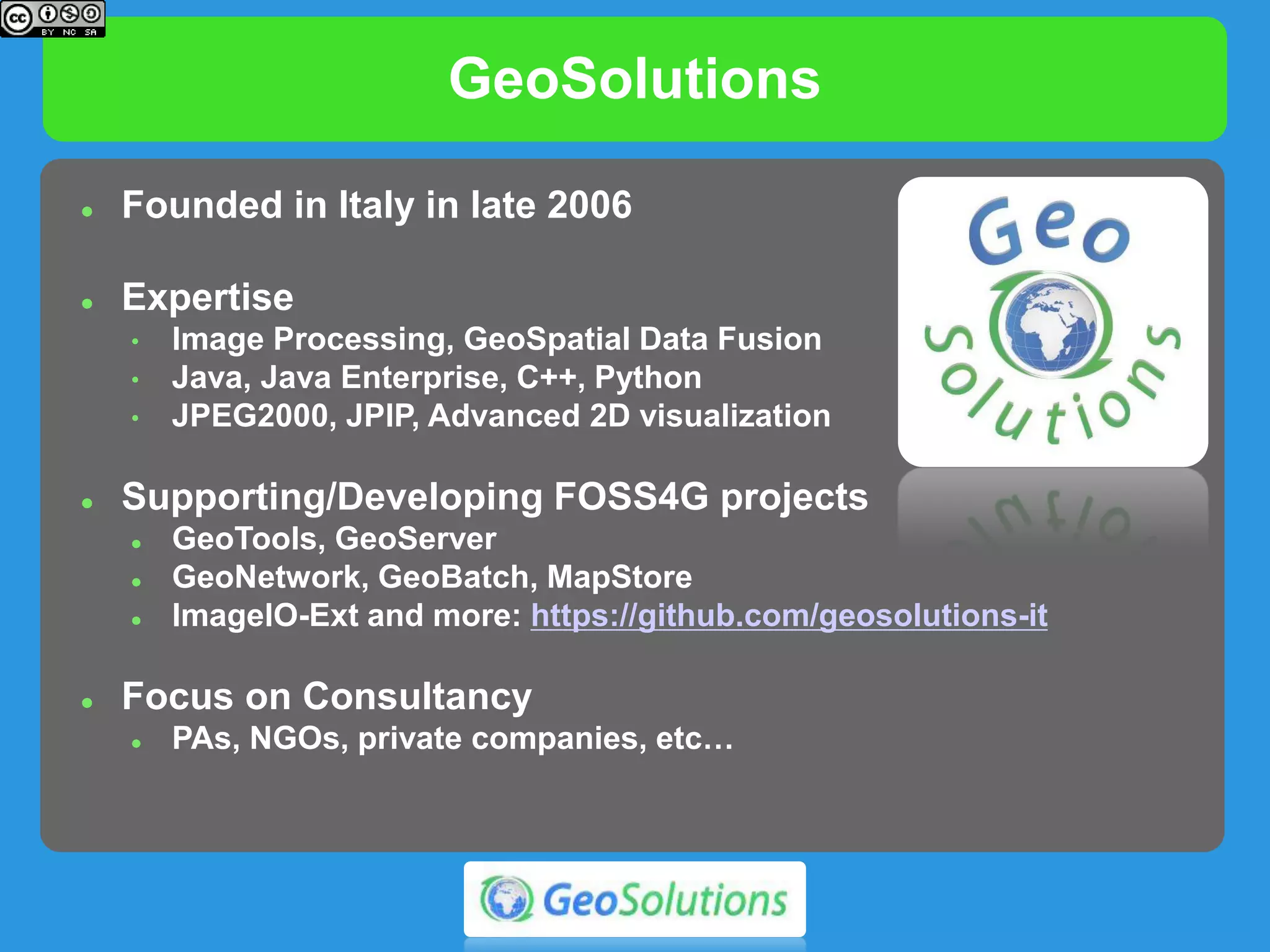 GeoSolutions
 Founded in Italy in late 2006
 Expertise
• Image Processing, GeoSpatial Data Fusion
• Java, Java Enterprise, C++, Python
• JPEG2000, JPIP, Advanced 2D visualization
 Supporting/Developing FOSS4G projects
 GeoTools, GeoServer
 GeoNetwork, GeoBatch, MapStore
 ImageIO-Ext and more: https://github.com/geosolutions-it
 Focus on Consultancy
 agencies, large private companies, etc…
 