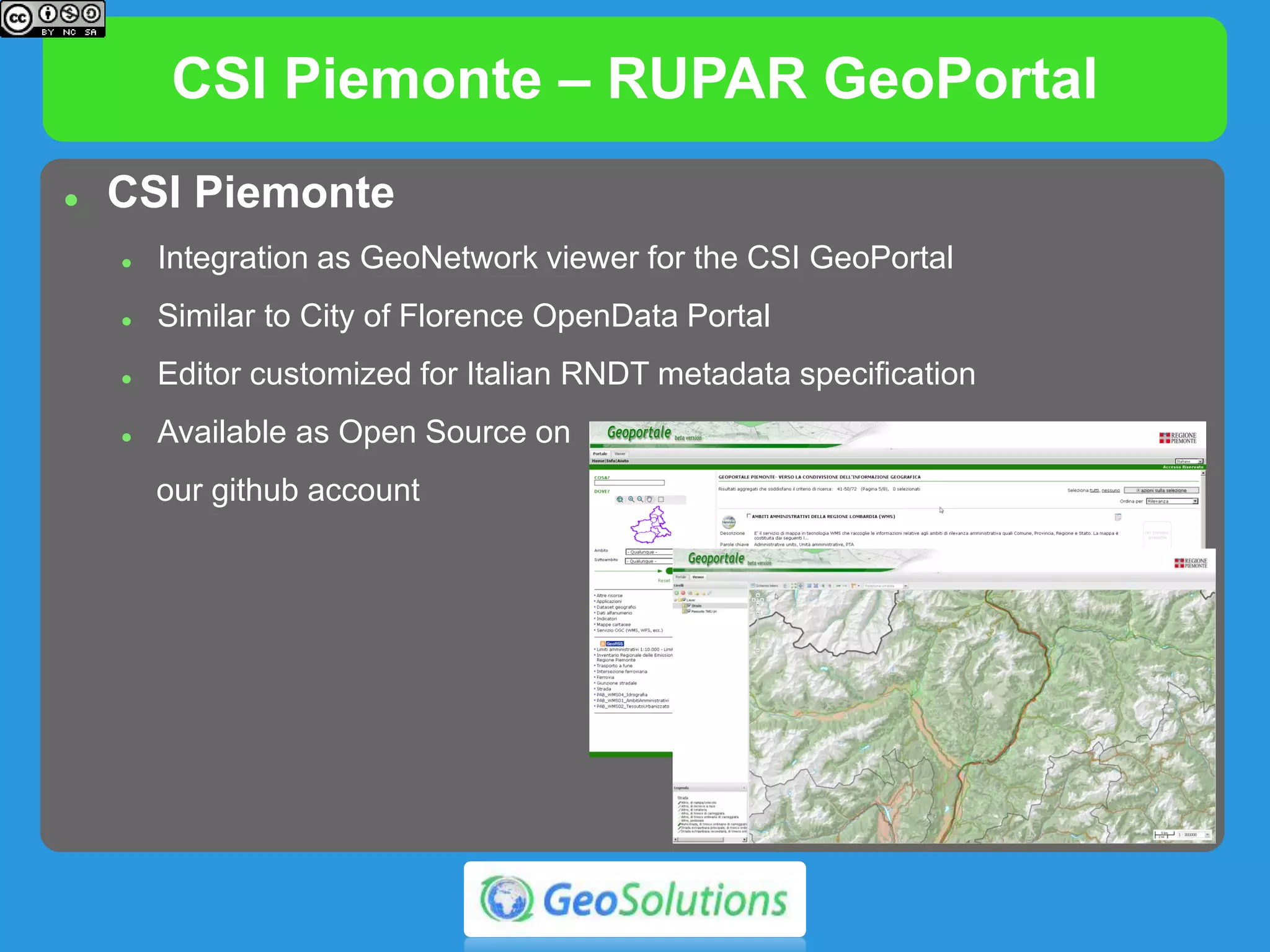 CSI Piemonte – RUPAR GeoPortal
 CSI Piemonte
 Integration as GeoNetwork viewer for the CSI GeoPortal
 Similar to City of Florence OpenData Portal
 Editor customized for Italian RNDT metadata specification
 Available as Open Source on
our github account
 