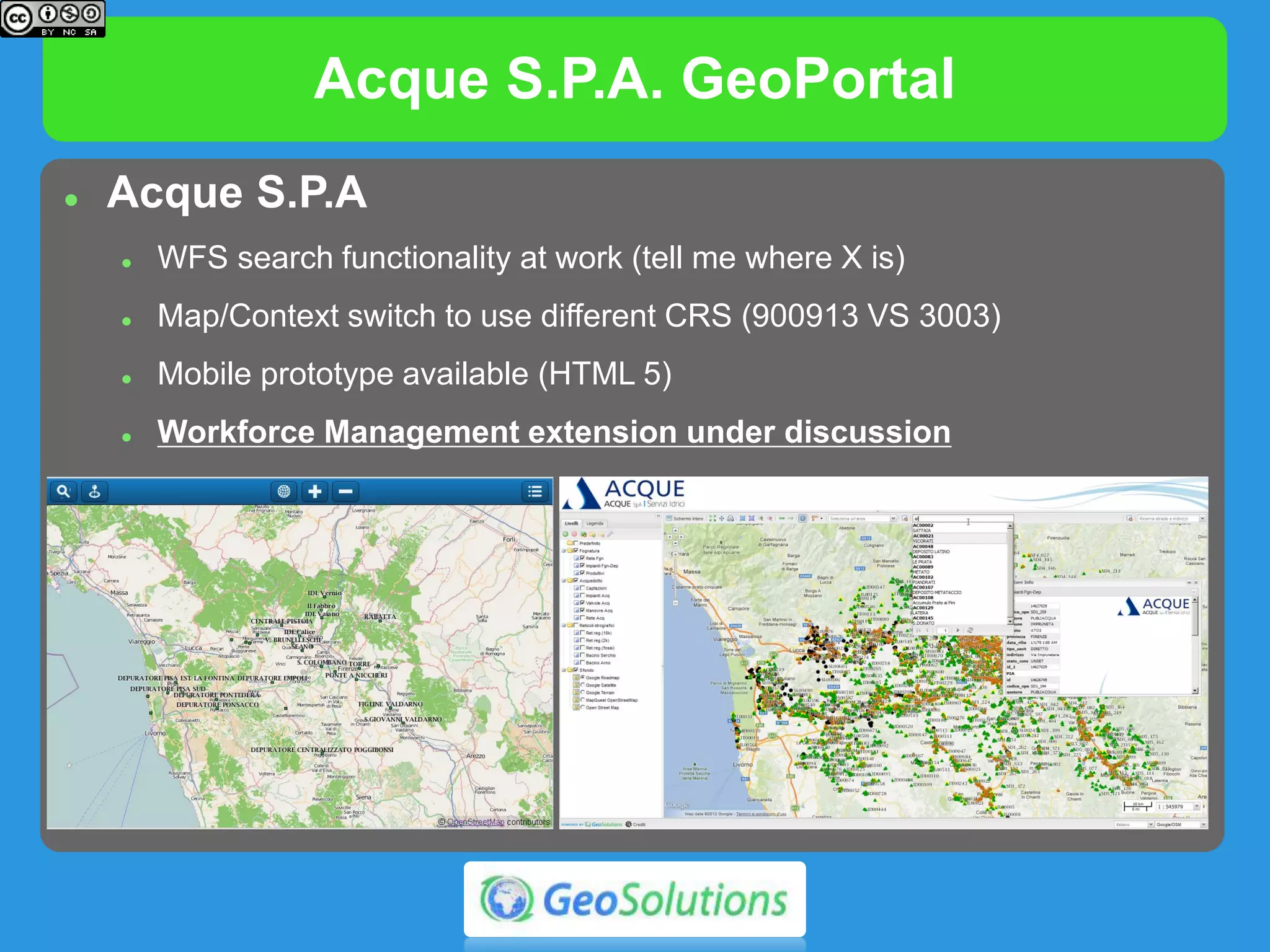Acque S.P.A. GeoPortal
 Acque S.P.A
 WFS search functionality at work (tell me where X is)
 Map/Context switch to use different CRS (900913 VS 3003)
 Mobile prototype available (HTML 5)
 