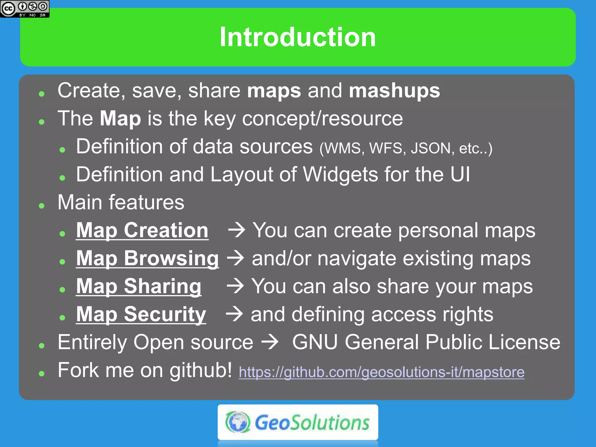 Introduction
 Create and manage maps and mashups
 The Map is the key resource
 Definition of data sources (WMS, WFS, JSON, etc..)
 Definition and Layout of widgets
 Main features
 Map Creation  you can create personal maps
 Map Browsing  you can navigate existing maps
 Map Sharing  you can share maps
 Map Security  you can define access rights
 Entirely Open source  GNU General Public License
 https://github.com/geosolutions-it/mapstore
 