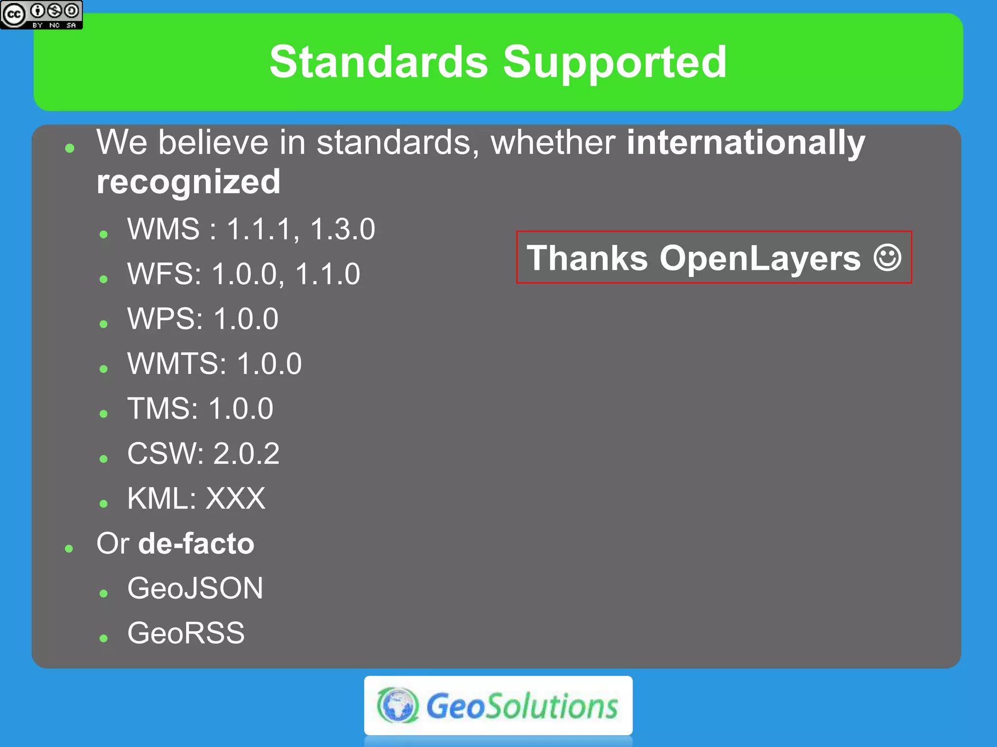 Standards Supported
 We believe in standards, whether internationally
recognized
 WMS : 1.1.1, 1.3.0
 WFS: 1.0.0, 1.1.0
 WPS: 1.0.0
 WMTS: 1.0.0
 TMS: 1.0.0
 CSW: 2.0.2
 KML: XXX
 Or de-facto
 GeoJSON
 GeoRSS
Thanks OpenLayers 
 
