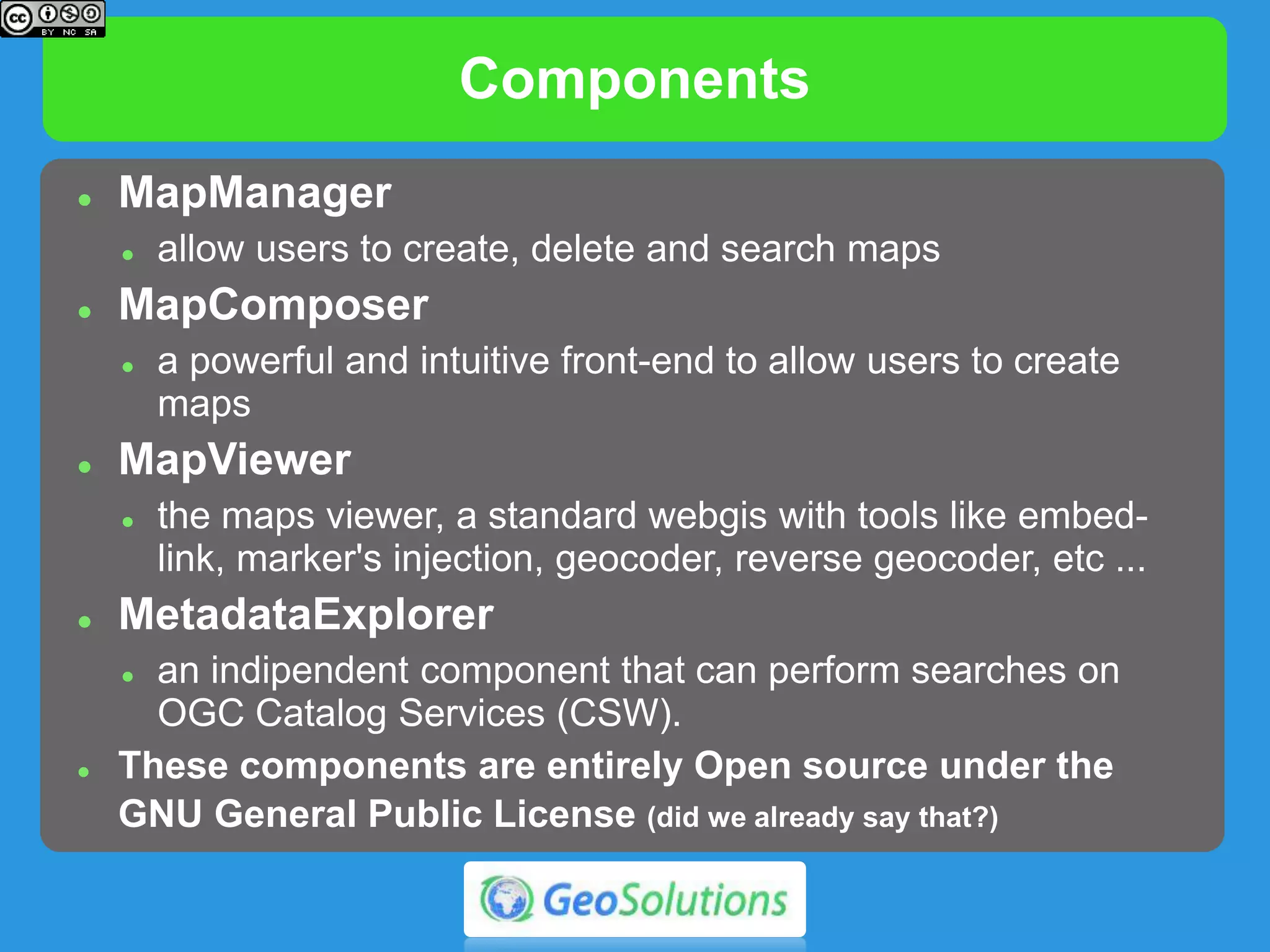 Components
 MapManager
 allow users to create, delete and search maps
 MapComposer
 a powerful and intuitive frontend to allow users to create
maps
 MapViewer
 the maps viewer, a standard webgis with tools like embed-
link, marker's injection, geocoder, reverse geocoder, etc ...
 MetadataExplorer
 an indipendent component that can perform searches on
OGC Catalog Services (CSW).
 These components are entirely Open source under the
GNU General Public License (did we already say that?)
 