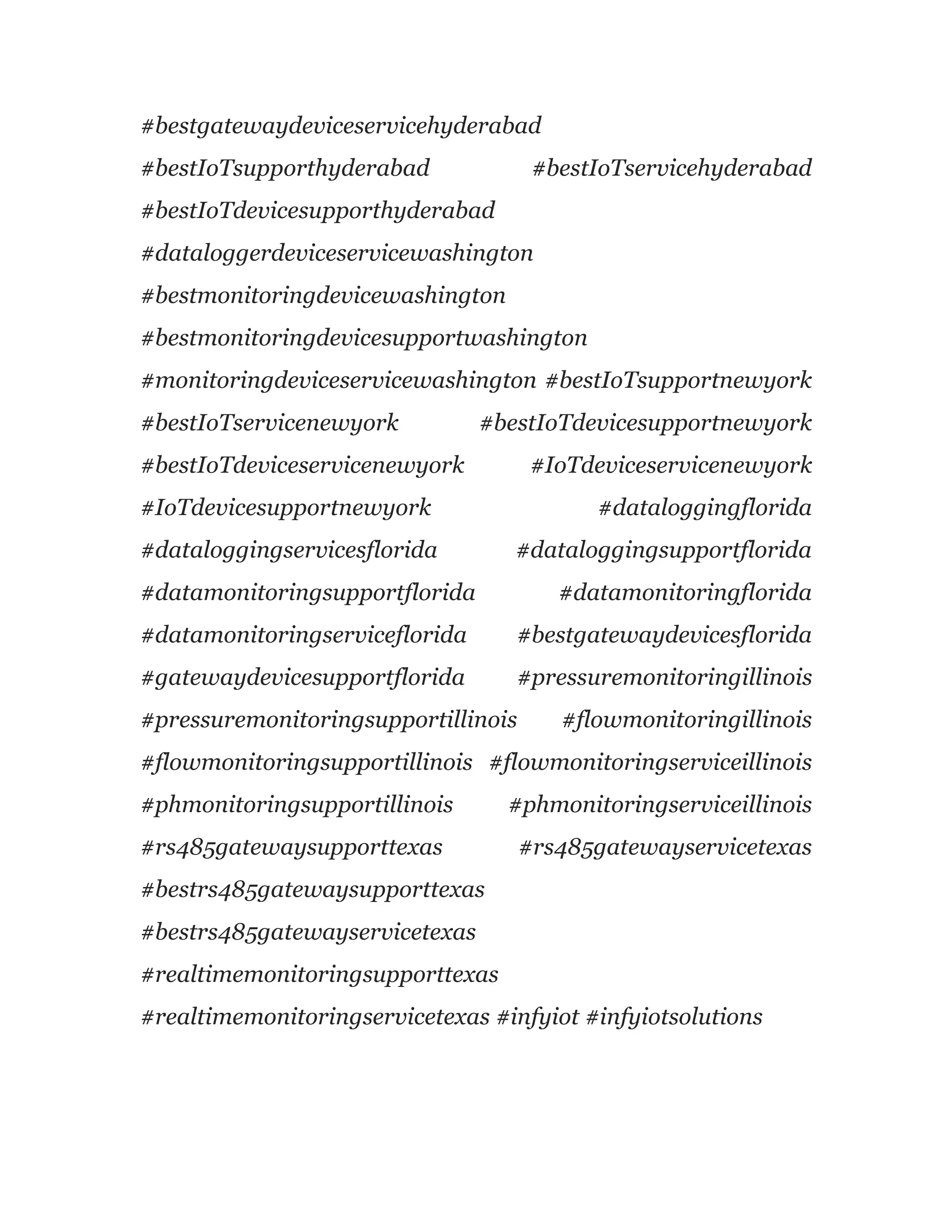 #bestgatewaydeviceservicehyderabad
#bestIoTsupporthyderabad #bestIoTservicehyderabad
#bestIoTdevicesupporthyderabad
#dataloggerdeviceservicewashington
#bestmonitoringdevicewashington
#bestmonitoringdevicesupportwashington
#monitoringdeviceservicewashington #bestIoTsupportnewyork
#bestIoTservicenewyork #bestIoTdevicesupportnewyork
#bestIoTdeviceservicenewyork #IoTdeviceservicenewyork
#IoTdevicesupportnewyork #dataloggingflorida
#dataloggingservicesflorida #dataloggingsupportflorida
#datamonitoringsupportflorida #datamonitoringflorida
#datamonitoringserviceflorida #bestgatewaydevicesflorida
#gatewaydevicesupportflorida #pressuremonitoringillinois
#pressuremonitoringsupportillinois #flowmonitoringillinois
#flowmonitoringsupportillinois #flowmonitoringserviceillinois
#phmonitoringsupportillinois #phmonitoringserviceillinois
#rs485gatewaysupporttexas #rs485gatewayservicetexas
#bestrs485gatewaysupporttexas
#bestrs485gatewayservicetexas
#realtimemonitoringsupporttexas
#realtimemonitoringservicetexas #infyiot #infyiotsolutions
 