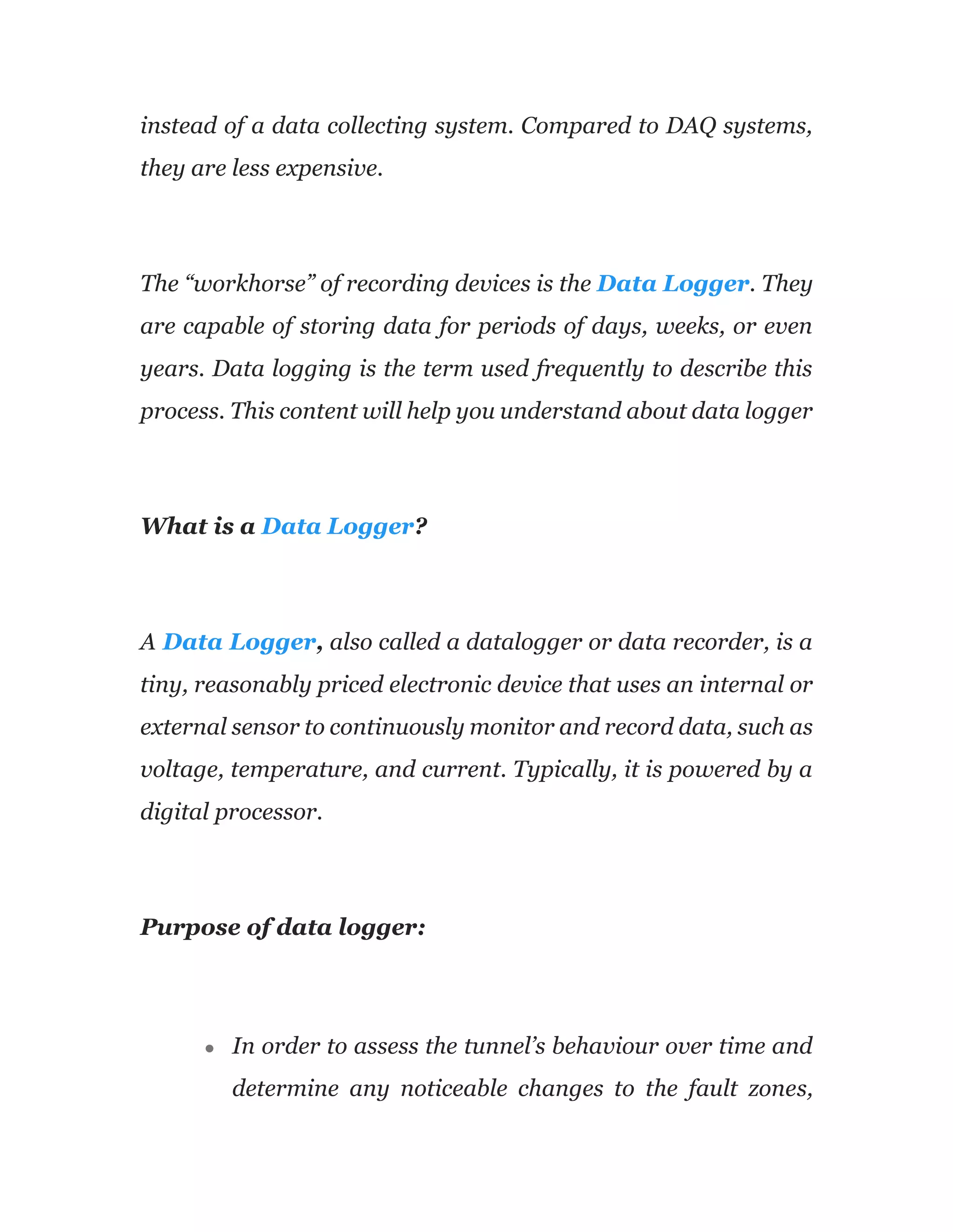 instead of a data collecting system. Compared to DAQ systems,
they are less expensive.
The “workhorse” of recording devices is the Data Logger. They
are capable of storing data for periods of days, weeks, or even
years. Data logging is the term used frequently to describe this
process. This content will help you understand about data logger
What is a Data Logger?
A Data Logger, also called a datalogger or data recorder, is a
tiny, reasonably priced electronic device that uses an internal or
external sensor to continuously monitor and record data, such as
voltage, temperature, and current. Typically, it is powered by a
digital processor.
Purpose of data logger:
● In order to assess the tunnel’s behaviour over time and
determine any noticeable changes to the fault zones,
 