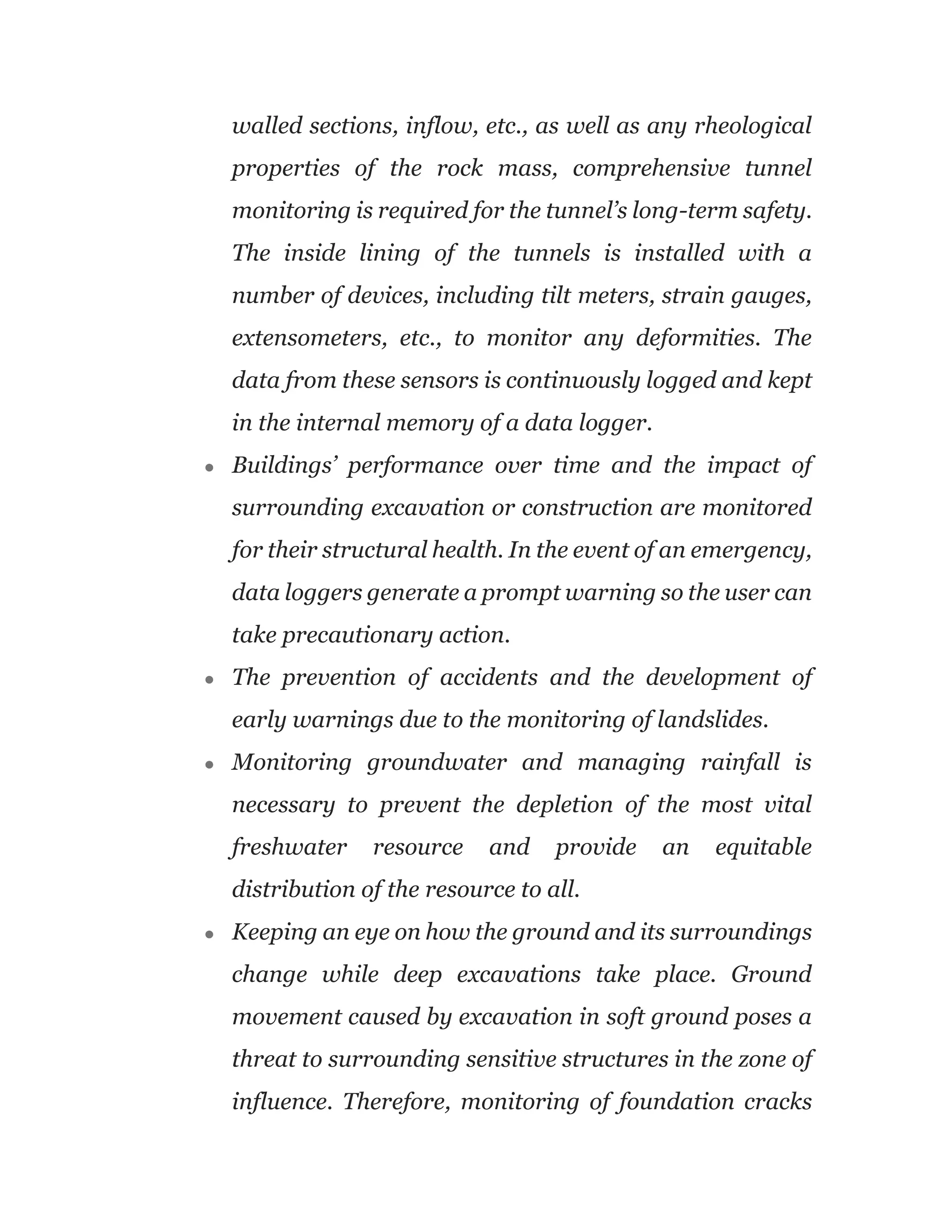walled sections, inflow, etc., as well as any rheological
properties of the rock mass, comprehensive tunnel
monitoring is required for the tunnel’s long-term safety.
The inside lining of the tunnels is installed with a
number of devices, including tilt meters, strain gauges,
extensometers, etc., to monitor any deformities. The
data from these sensors is continuously logged and kept
in the internal memory of a data logger.
● Buildings’ performance over time and the impact of
surrounding excavation or construction are monitored
for their structural health. In the event of an emergency,
data loggers generate a prompt warning so the user can
take precautionary action.
● The prevention of accidents and the development of
early warnings due to the monitoring of landslides.
● Monitoring groundwater and managing rainfall is
necessary to prevent the depletion of the most vital
freshwater resource and provide an equitable
distribution of the resource to all.
● Keeping an eye on how the ground and its surroundings
change while deep excavations take place. Ground
movement caused by excavation in soft ground poses a
threat to surrounding sensitive structures in the zone of
influence. Therefore, monitoring of foundation cracks
 