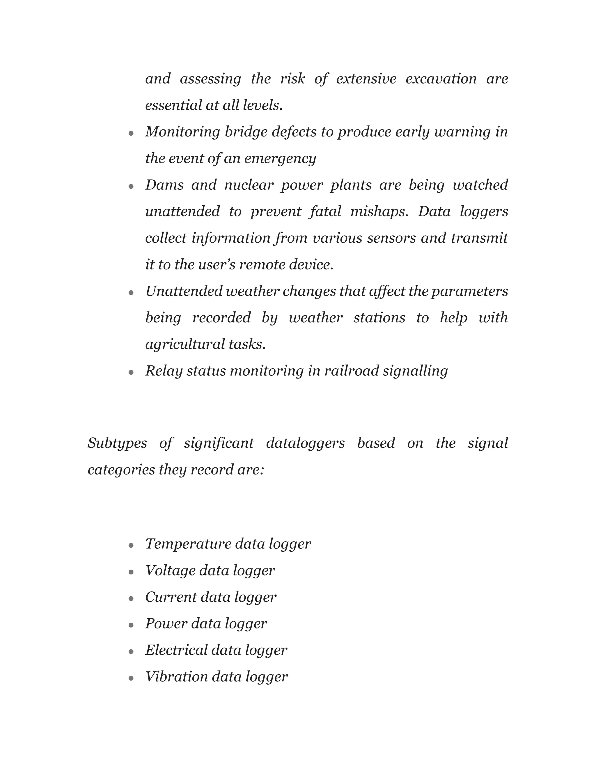 and assessing the risk of extensive excavation are
essential at all levels.
● Monitoring bridge defects to produce early warning in
the event of an emergency
● Dams and nuclear power plants are being watched
unattended to prevent fatal mishaps. Data loggers
collect information from various sensors and transmit
it to the user’s remote device.
● Unattended weather changes that affect the parameters
being recorded by weather stations to help with
agricultural tasks.
● Relay status monitoring in railroad signalling
Subtypes of significant dataloggers based on the signal
categories they record are:
● Temperature data logger
● Voltage data logger
● Current data logger
● Power data logger
● Electrical data logger
● Vibration data logger
 