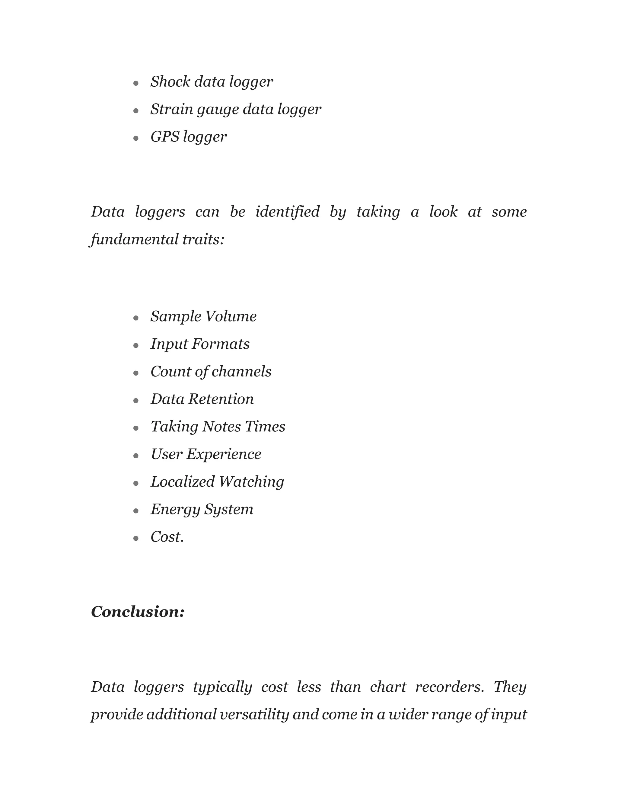 ● Shock data logger
● Strain gauge data logger
● GPS logger
Data loggers can be identified by taking a look at some
fundamental traits:
● Sample Volume
● Input Formats
● Count of channels
● Data Retention
● Taking Notes Times
● User Experience
● Localized Watching
● Energy System
● Cost.
Conclusion:
Data loggers typically cost less than chart recorders. They
provide additional versatility and come in a wider range of input
 
