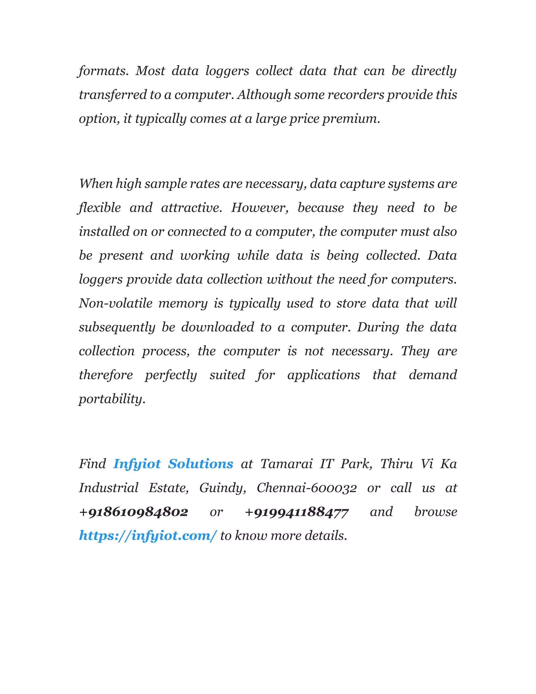 formats. Most data loggers collect data that can be directly
transferred to a computer. Although some recorders provide this
option, it typically comes at a large price premium.
When high sample rates are necessary, data capture systems are
flexible and attractive. However, because they need to be
installed on or connected to a computer, the computer must also
be present and working while data is being collected. Data
loggers provide data collection without the need for computers.
Non-volatile memory is typically used to store data that will
subsequently be downloaded to a computer. During the data
collection process, the computer is not necessary. They are
therefore perfectly suited for applications that demand
portability.
Find Infyiot Solutions at Tamarai IT Park, Thiru Vi Ka
Industrial Estate, Guindy, Chennai-600032 or call us at
+918610984802 or +919941188477 and browse
https://infyiot.com/ to know more details.
 