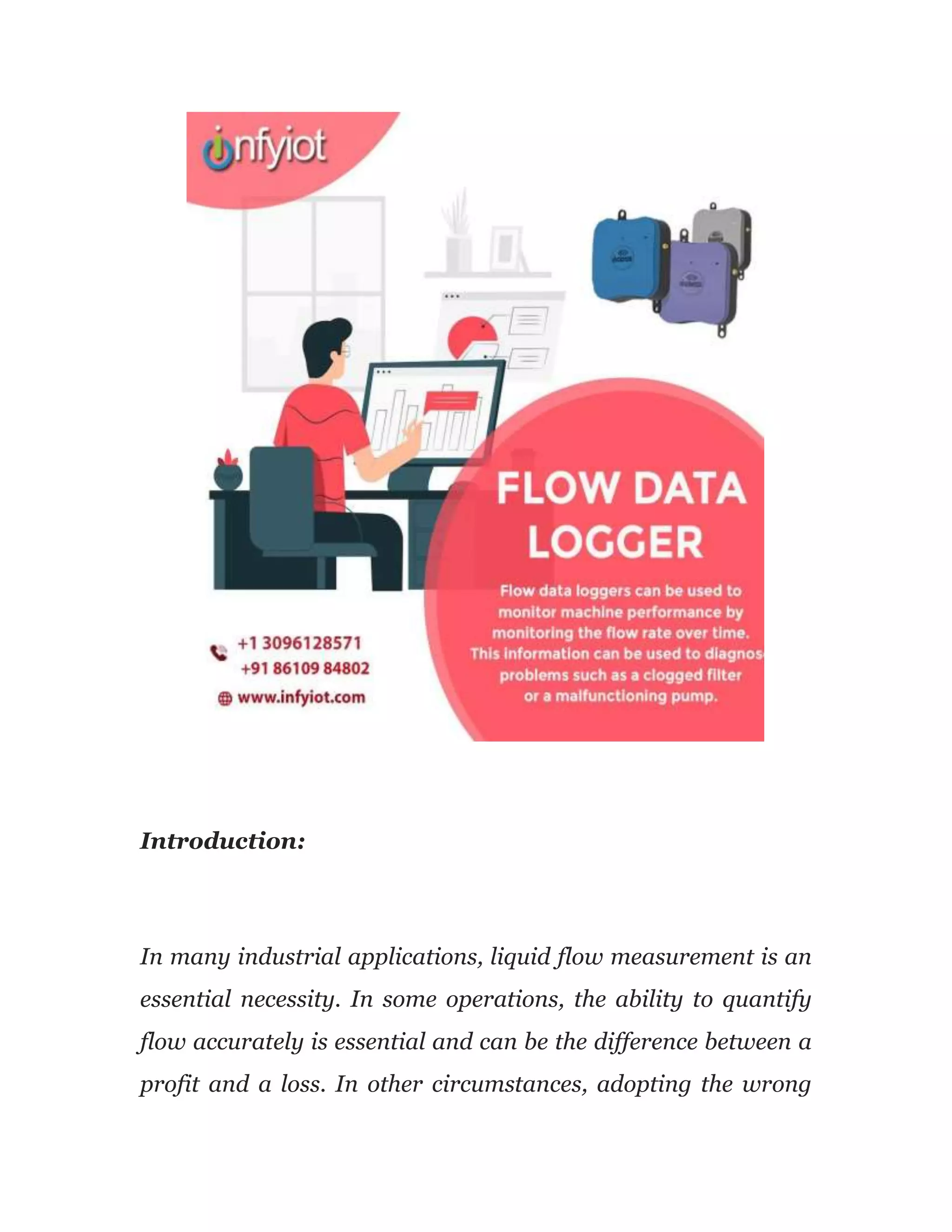 Introduction:
In many industrial applications, liquid flow measurement is an
essential necessity. In some operations, the ability to quantify
flow accurately is essential and can be the difference between a
profit and a loss. In other circumstances, adopting the wrong
 