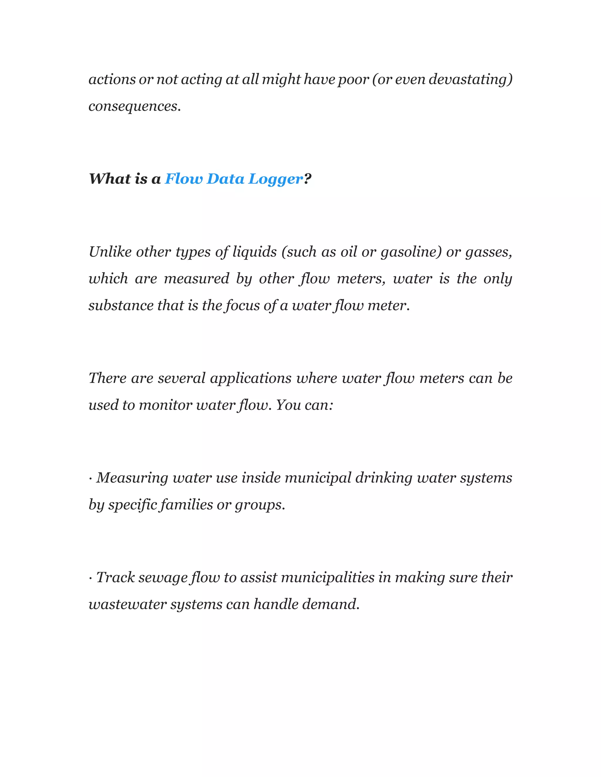 actions or not acting at all might have poor (or even devastating)
consequences.
What is a Flow Data Logger?
Unlike other types of liquids (such as oil or gasoline) or gasses,
which are measured by other flow meters, water is the only
substance that is the focus of a water flow meter.
There are several applications where water flow meters can be
used to monitor water flow. You can:
· Measuring water use inside municipal drinking water systems
by specific families or groups.
· Track sewage flow to assist municipalities in making sure their
wastewater systems can handle demand.
 