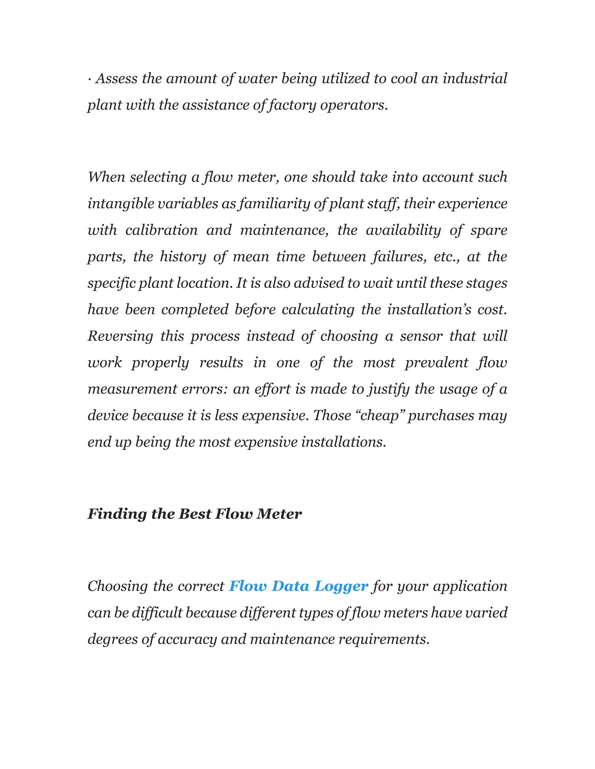 · Assess the amount of water being utilized to cool an industrial
plant with the assistance of factory operators.
When selecting a flow meter, one should take into account such
intangible variables as familiarity of plant staff, their experience
with calibration and maintenance, the availability of spare
parts, the history of mean time between failures, etc., at the
specific plant location. It is also advised to wait until these stages
have been completed before calculating the installation’s cost.
Reversing this process instead of choosing a sensor that will
work properly results in one of the most prevalent flow
measurement errors: an effort is made to justify the usage of a
device because it is less expensive. Those “cheap” purchases may
end up being the most expensive installations.
Finding the Best Flow Meter
Choosing the correct Flow Data Logger for your application
can be difficult because different types of flow meters have varied
degrees of accuracy and maintenance requirements.
 